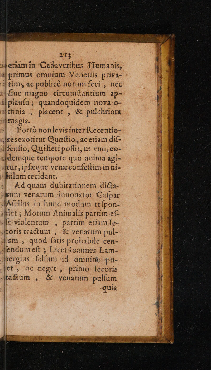 | T3 Hjetiamin Cadaveribus Humanis, ij tím 4c pablicé nocumfeci , nec c Legi ; quandoquidem nova.o- spmnia., placent , ὅς pulchriora iB$nagis. ! Porró nonlevisinter/Recentio- übtesexotitur Quzfítio, aceriam dif- iffenfio, Qui fieri poffit, ut vno, eo- :jdemque tempore quo anima agi- Jrur, ipleque venzconfeftim in ni- bein cecidanr. i| Ad quam dubitationem di&amp;a- Jgpuüm venarum diunouator Gal pat ΤΑ ας in hunc modum reípon- jet ; 3 Motu Animalis partim:ef- fe violentum , Parm etiam Te- «coris πιάτα ; &amp; venatum pul- ijem., quod fatis probabile cen- JdJenau neít ; Licetloannes Lam- jlpergius Ys id omnirnb pu- Jet ; ac neget , primo lecoris JJra£tum » &amp; venarum pulíum Ϊ quia 1