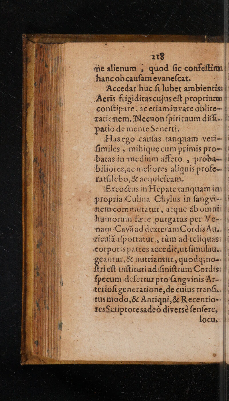 hancob cadat evaneícat. pado de mente Senerti. ibatas in medium dffiro , proba-- fatfilebo,;&amp; acquiefcam. ;Excoctus in'Hepatetanquam im propria:Culina Chylus in fang vis nem compita tur, atque ab omni humorum fzce purgatus per Ve- nam: Caváad dexteramCordisAu. viculaafportatur , cim ad reliquas: fpecum dcferturpro fangvinis Ár- teriofigencratione,de cuius tranf. tusmodo,&amp; Antiqui, &amp; Recentio-- tesScriptoresadeó diverse fenfere, locu.. i