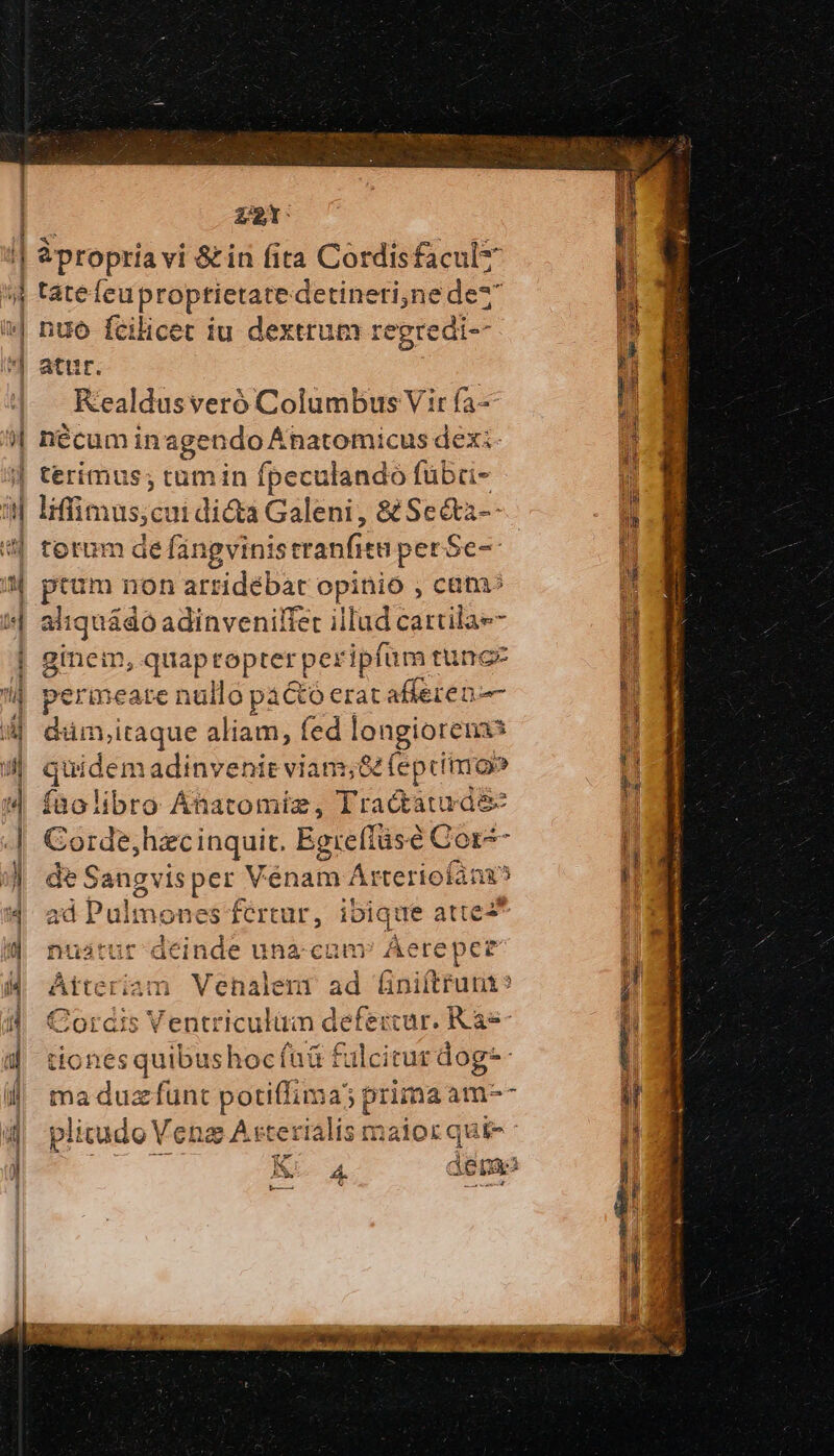 | za propria vi &amp; in fita Cordisfacul táte HEIDE detineti,ne dez nuo fcilicet iu dextrum : regredi-- atur Kealdusveró Columbus Vir fa- nécumin agendo Ánatomicus dexi- terimus; tumin fpeculando fübü- liffimus,cui di&amp;a Galeni, 8 Se&amp;a-- torum de fángvinis ΕΞ perSe- ptum non arridébat opinio , cata: perineate nullo pactó erat afferen- füolibro Anatomie, Tradtaturde ad Pulmones fertur, ibique atte nuátur deinde unacum Aereper Atteriam ma duzfunt potiffima; : prima: àm- de Does A oh