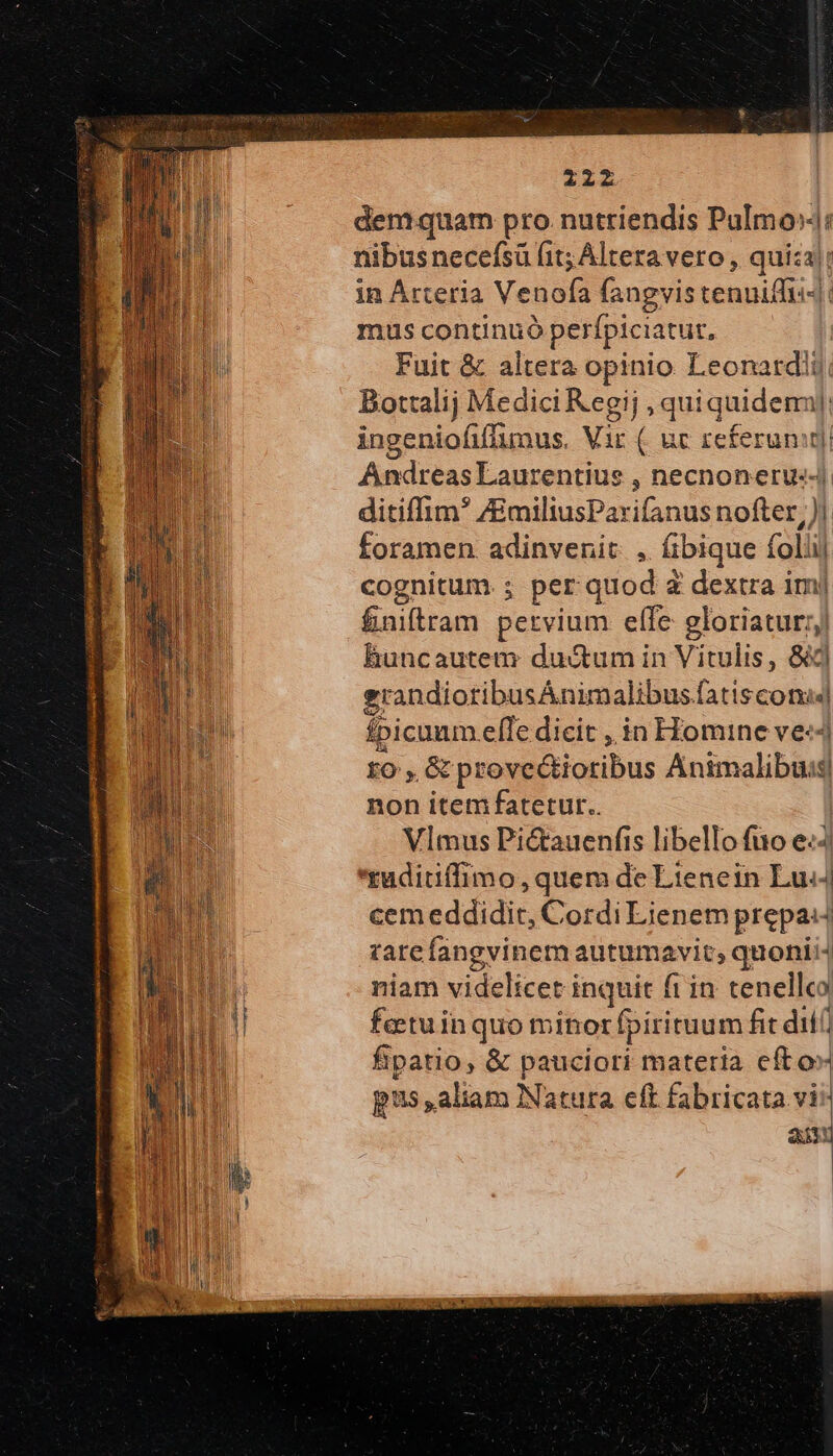 demquam pro. nutriendis PuImo»: nibus necefsü fit; Altera vero , quiza)! in Arteria Venofa fangvistenuiffi-|: mus continuó perfpiciatut, Fuit &amp; altera opinio Leonardii Bottalij Medici Kegij ,quiquidemi! | ingeniofiffumus. Vi : uc referunt) Andreas Laurentius , Dnecnoneru:4 ditiffim* /EmiliusParifanus nofter,)! foramen. adinvenit. , ibique foliij cognitum ; per quod ἃ dextra im| &amp;aibran pervium effe gloriatur: jl bhuncautem du&amp;um in Vitulis, &amp;| erandiotibusÁnimalibus. síscona εἰ fpicuum efle dicit , in Homine ve-- fo, , &amp; provectioribus Anim albas] s non item fatetur.. Vlmus Pictauenfis libello fuo δι. 'ruditiffimo, quem de Lienein Lu«4 cemeddidit, Cordi Lienem prepa: tare fangvinemautumavit, quonii niam videlicet inquit ft in tenellco fetuinquo minor fpirituum fit dit) fipatio, &amp; pauciori materia efto» pus ,aliam Natura eft fabricata vi^ ait