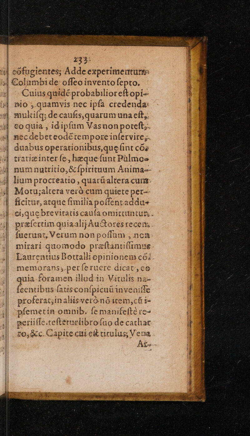 1 1 “ἢ Vg 71: 233: Cuius quidé probabilioreftopi-- nio ,.quamvis nec ipfa credenda: ilcifqs decaufs,quarumuna eft,. o quia , idipfum Vasnonpoteft;. nec debeteodétempore infervire;. duabus operationibus,que (int c6s tratieinter fe. hequefunt Pülmoe num nutritio,G&amp; fpirituum Anima-- lium procreatio , quarüaltera cun: Motu;altera veró cum quiete per-- ficitur, atque fimilia poffentaddu- fuerunt, Verum nonpoffam , nca mirari quomodo praftanriflimss memorans;.per: feruere dicat, eo quia foramen illud-in Vitults na- fcentibus-(atsconf fpicuü inveaitfe proferat;inaliisveró nó item,cé&amp; ἐπ pfemetin omnib. f nanfethd io» periiffe. tefteturiibrofao de cachat