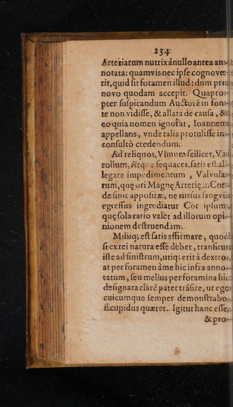 Atteriarum nutrixanulloantea amv! notata: quamvisnec ipfe cognove::: rit,quid (itforamen illud : dum pra]; novo quodam accepit. Quapro» pter fufpicandum Au&amp;oréin fons te non vidifTIe, &amp; allata de caufa , δι; coquianomen ignofat , loannemy, appellans, vnde talia protuliffe ini4 confultó credendum.. Ad reliquos, VImurfeilicet, Va rolium; &amp;tqc fequaces,fatis e(t ali4 leeare impedimentum , Valvulai4 rum,que ori MagneArterie:n Cord defirntappofita ne ruríus fangviis) egreffus. ingrediatur €or iplum; quefolazario valet ad illorum opi--/ nionem deftruendam:.. | Miliia;eftfatisafhtmare; quocij frexrei naturaeffe debet , tranficussi ifteadfinifttum;utiq; erità dextro; atper foramenàme hicinfraanno..| catum , feu meliusperforamina hic] de(ignata clàré patectrá(ite, ut egoo| cuicumque femper demonftrabo,, ficuprdus quaret.. Igitur hanc effe; &amp; pro--