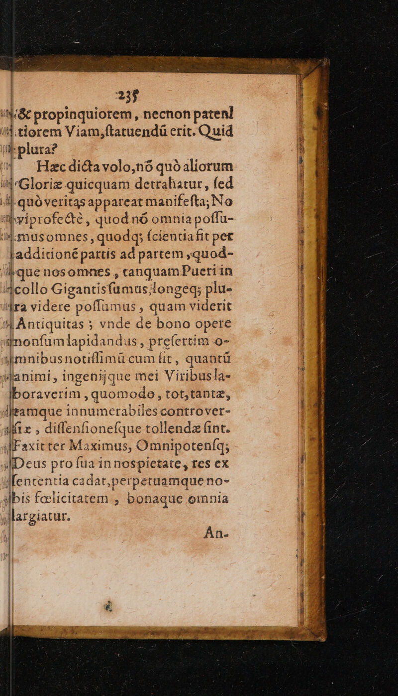 | 23$ | q.&amp; propinquiorem necnon paten] '  tiorem Viam,ftatuendá erit. Quid plura? | Hzc dicta volo,nó quó aliorum i4^Gloriz quicquam detrahatur, fed | 1 quó veritas appareati niea: No ἡ νίρτοῖς τὸ, quod nó omnia poffa- ij: musomnes ,quodq; (cientiafit pet I Laddicioné partis ad partem »quod- ique nosomnes , canquam?Pueri in | 1collo Gigantisfümus; longeq; plu- ^ra vidire: poffumus , quam viderit |Antiquitas ; ; vnde de bono opere qnonfumlapidandus , prefertim o- jimnibusnotiflimü cum fit, quantü »danimi , ingenijque mei Viribusla- Iboraverim , quomodo, tot;tantz, iftamque i inmdincrabilestelitiiver- si» , diffenhionefque tollendz (int. ἡ Ἑαχίτ tec Maximus, Omnipoteníq; aliDeus pro fua in nospietate, res ex διε ia cadat,perpetuamque πον ii: faclicitatem ; bonaque oinnia sMargiatur. Án-