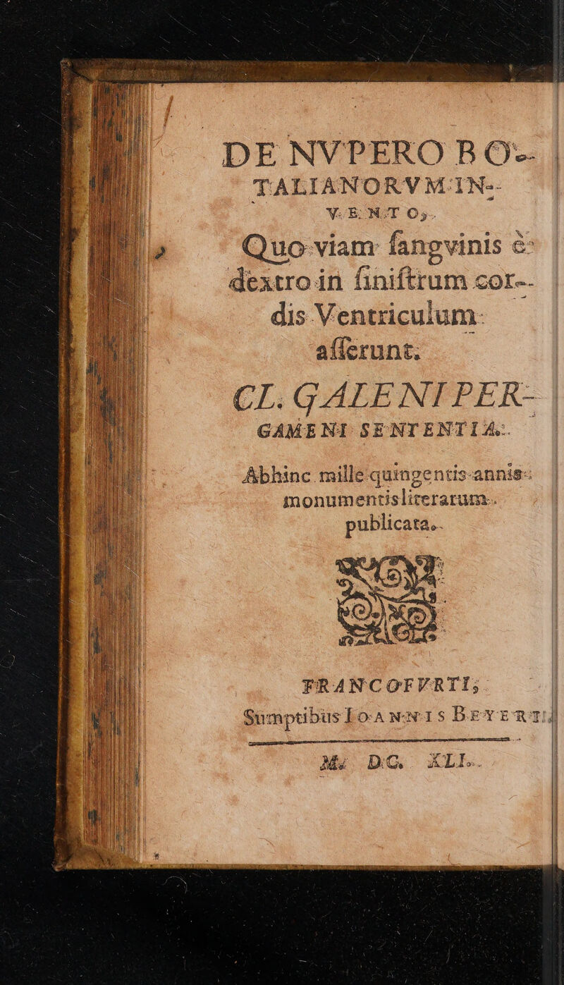 DE NVPERO B ὃς. TALIANORVM: IN- 2 | : VcECONOT O,. ja Quo viam fangvinis ἃ dextro in finiftrum cor-. dis Ventriculum- afícrunt. CL. GALE NI PER- GAMENI SENTENTIA: — Abhinc mille quingentis-annis- monumentisliterarum.. publicata... FRANCOFVRTI; : SumptibusIowewuis Dbrvra Ip Decor utopia