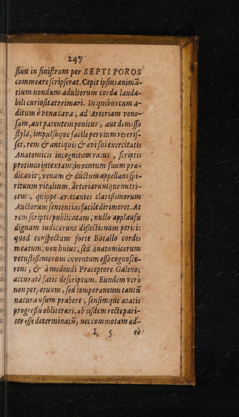 a — - commeare [eripferat. Cepit ipfiusanima- tium. nondum-adültorum corda lauda- bili curiofitaterimari. In quibuscum a- fam;aut patentempenitus , aut demi ffo ffylésimpul[oque facileperyiumxe;eri[- fet; vem ec antiquis c evi [ui exercitatis Anatomicis incognitem rao. , fcriptis protinusiitextamynyentum fuumpras dicavit, venam e düclumiappellans [pi- een, quippe-arietantes clarifgumorum uctorum fenteniiasfaciledirimeret, At rem feriptispublicatam ; nullo applaufu dignam iudicarunz diffectionum perii: quod. con[bectum: forte Bótallo cordis meatum; non buius ; (ed Anatomicorum vetutifmorim inventum effevognofcé- reni , Ὁ A edendi Praceptore Galeno; 2011 per,etuum γ fed temporantuim tania. natura ufum prabere fenfimque etatis 99} cffe determinati, neccommotatm «d-