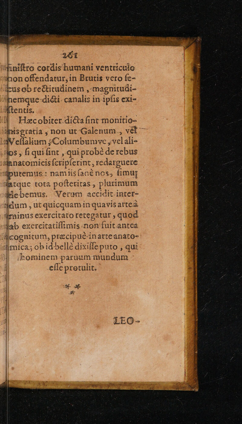 pen Í i koiftro cordis humani ventriculo pon offendatur, in Brutis vero fe- j Ius Gb rectitudinem , magnitudi- ὺ por dicti. canalis in- ipfis exi- lentis. Hzcobiter.dictafint monitio- bens, non ut'Galenum., vél τ iV eflalium ;Columbumve, evelalle fos , fi qui fint , qui probé de rebus 'sjenatomicis fcripferint, redarguere t jputemus : namtisíanée nos, fimt datque tota pofteritas , plurimum aaebemus. Nerum accidit intet- dum , , ut quicquam in quavis arte ; dMrainus exercitato retegatur , quod | dab exercitatiffimis.non'fuit antea Wcogn: tum, precipieunatconqun dimica.; ob id belle dixiffeputo , qui | ikominem paruum mundum οὔτε protulit. : eo ξὺν