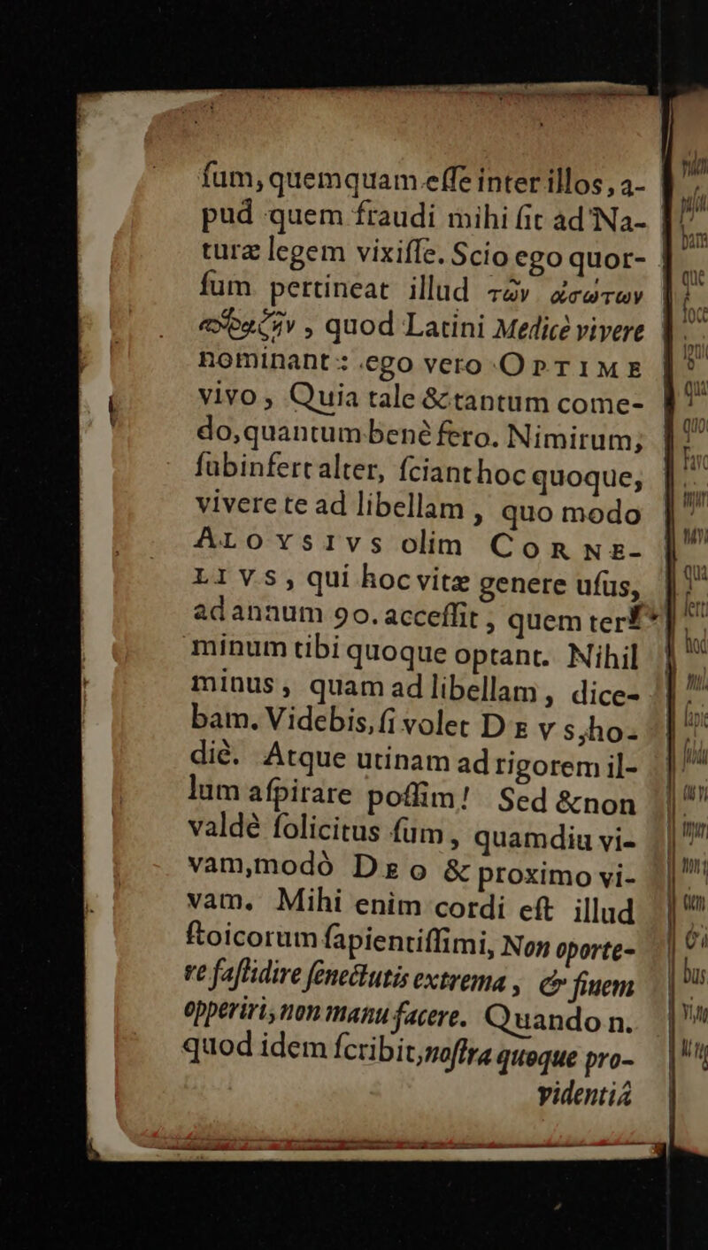 c fum, quemquam effe inter illos, 4- tura legem vixiffe. Scio ego quor- fum pertineat illud TUY . QT TUV nominant: ego vero-.OP TIME vivo ; Quia tale &amp; tantum come- do,quantum bené fero. Nimirum; fubinfertalter, fcianthoc quoque, vivere te ad libellam , quo modo ArLrovsivs olim Con wz- L1VYS,qui hocvite genere ufüs, adannum 9o. acceffit , quem ter? minus, quam ad libellam ; dice- bam. Videbis,fi volet D x v syho- dié. Atque utinam ad rigorem il- lum afpirare poflim! Sed &amp;non valdé folicitus fum , quamdiu vi- vam,nodó Dg o &amp; proximo vi- vam. Mihi enim cordi eft. illud ftoicorum fapientiffimi, Non oporte- ve faflidire fene&amp;tutis extrema ; C fiuem epperiri, non manu facere. Quando n. quod idem fcribit,moffra quoque pro- yidenti4 * let D hi Í [7