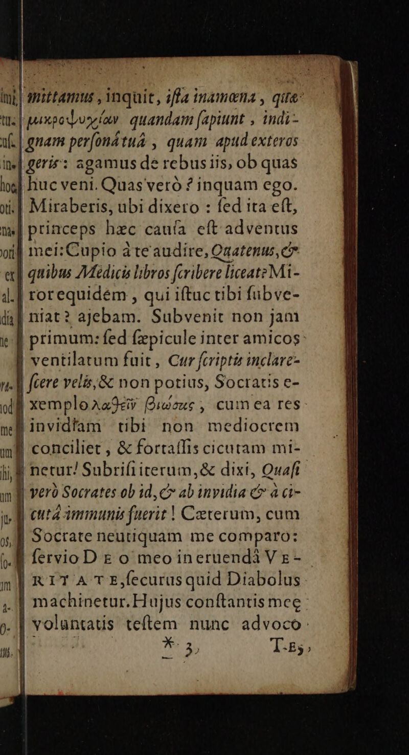 i.| es beret AO YRRERS fed ita c(t, |princeps hac cauía eft adventus | | primum: fed ducis inter amicos: ! ventilatum fuit , Cur fcripti inclare- | fiere velis;&amp; non pu Socratis e- nef invidim tibi non mediocrem I conciliet , &amp; forta ilis i cicutam mi- | : Bitshbrifireridasse dixt, Quaft I veró Socrates ob id, c ab invidia c à ci- JI cuta immunis faerit | Ceterum, cum J| Socrate neutiquam me comparo: | fervioD E o meoineruendáVsE- | | RIT A T Ejfecurusquid Diabolus machinetur. Hujus conftantis meg : . | volantaus teftem nunc advoco: b: I | T-E55;