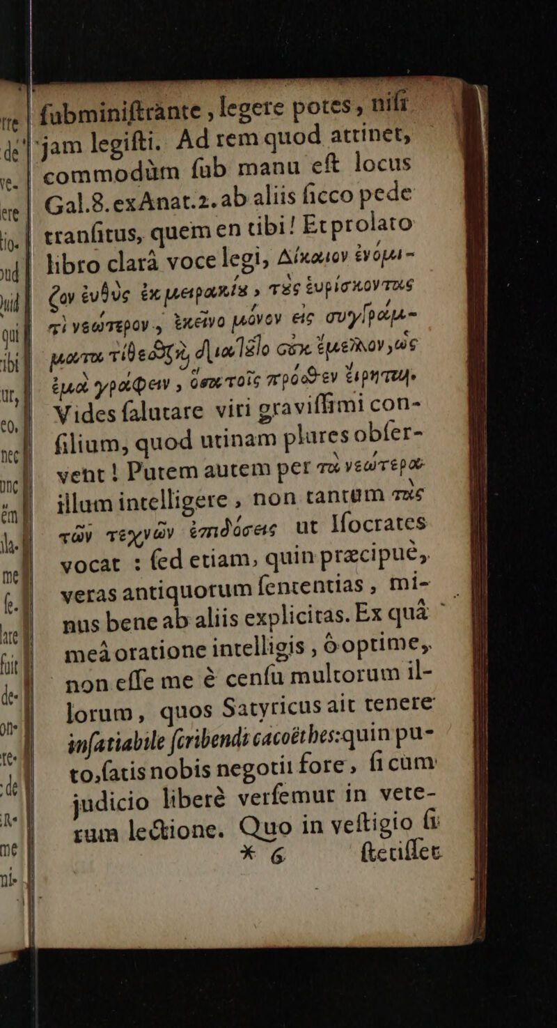 |! fabminiftrante , legere potes; nift jam legifti. Ad rem quod attinet, | commodüm fub manu eft locus Gal.8.exAnat.2. ab aliis ficco pede .| tranfitus, quem en tibi! Ecprolato | libro clarà voce legi, Aíxouov opa- Qo &amp;uuc ix uerpaís » T6 &amp;upig X0 T6 viysomepoy., txetyo pióvov eic ay [pots Mom vil e cot dua lelo cix ie NoY 6 (ua paper ; (em oic rpood ev tup Vides falutare viri graviffimi con- filium, quod utinam plures obfer- N vent ! Putem autem per cz vearrepae illum intelligere ; non tantem qué qÀy TEXV GV 2mdócras ut lfocrates vocat : (ed etiam, quin praecipue, veras antiquorum fententías , mi- meá oratione intelligis , 6 optime; non effe me &amp; ceníu multorum il- lorum, quos Satyricus ait tenere infatiaile fcribendi cacoétbes:quin pu- to.(atis nobis negotii fore , ficam judicio liberé verfemur in vete- rum le&amp;ione. Quo in veltigio ft * 6 (tecillec