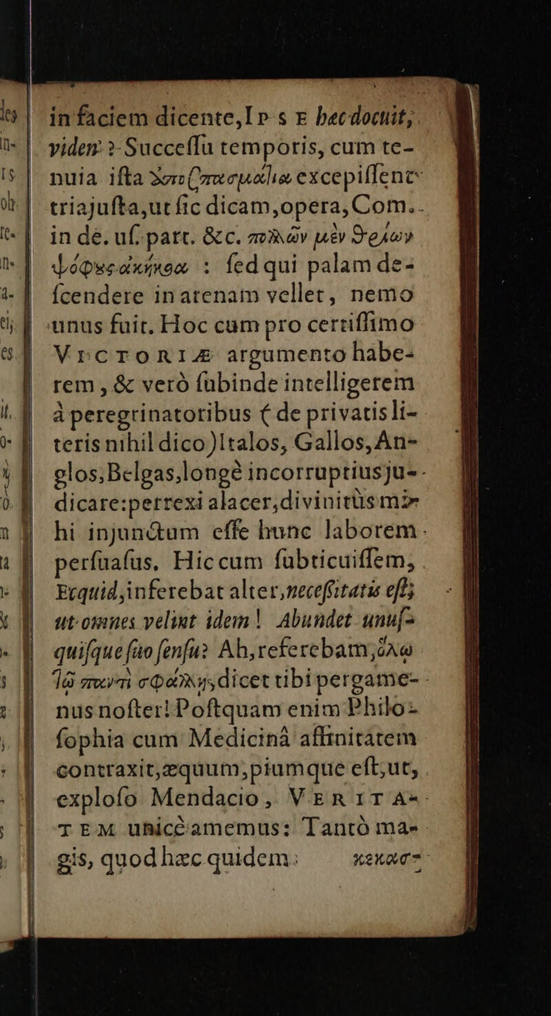 in faciem dicente,I p. s x becdoctit, viden ?- Succeffu temporis, cum te- nuia ifta 3zz(mweguetlie excepiffene triajufta,ut fic dicam,opera, Com.. in dé. uf. patc. &amp; c. av àv uev Sexy VéQuedximos : fedqui palam de- fcendere inatenam vellet, nemo unus fuit. Hoc cum pro certiffimo Vrcromnia argumento habe- rem , &amp; veró fubinde intelligerem à peregrinatoribus ( de privacisli- teris nihil dico)1talos, Gallos, An- glos;Belgas,longé incorruptiusju- - dicare:petrexi alacer;divinitüs mz hi injun&amp;um effe hunc laborem. perfuafas, Hiccum fübticuiffem, Etqtiid inferebat alter,necefiitatis eff ut-omnes velit idem! Abundet unu[- quifque fuo fenfu? Ab, referebam;ón e dà seri coe dicet tibi pergame- - nus nofter! Poftquam enim Philo- fophia cum Medicinà affinitatem contraxit,equum;piumque eft;ut, explofo Mendacio, VER 1TA-- TEM uhicó'amemus: Tantó ma- gis,quodhaecquidem.: ^ ^xexwe-