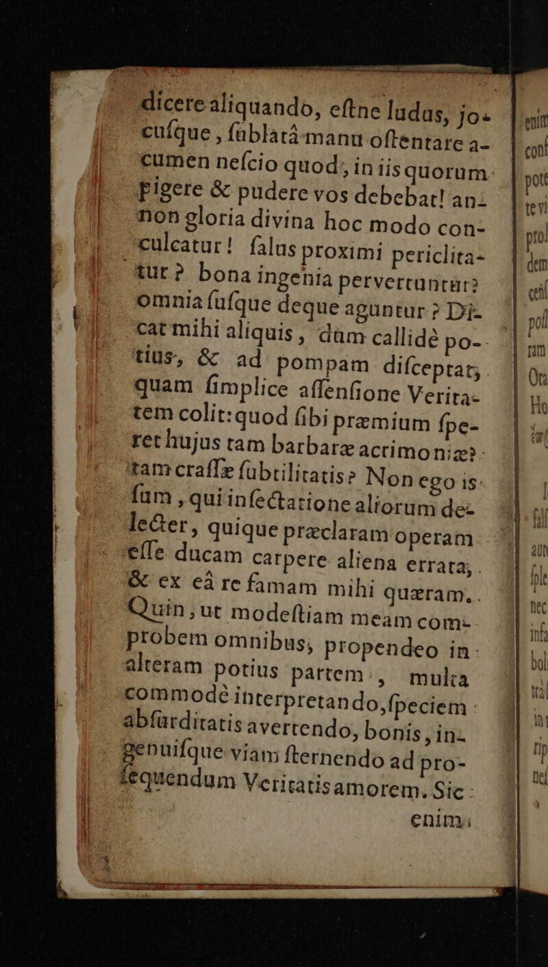 cuíque , füblatá-manu oftentare a- pigere &amp; pudere vos debebat! an. non eloria divina hoc modo con- culcatur! falus proximi periclita- tut? bona ingenia petvercantür? omnia (ufque deque aguntur ? Di- ' cat mihi aliquis, dàm callide po-- tius, &amp; ad pompam difceptat; quam fimplice affenfione Verita- tem colit:quod bipremium fpe- ret hujus tam barbarzacrimo niz?- tam crafTr fübtilitatiss Non €go is: fum , qui infectatione aliorum de- leer, quique praeclaram operam e(Te. ducam carpere aliena errata; . GC ex eà re famam mihi quzram, . Quin,;ut modeftiam meam com- probem omnibus; propendeo in: alteram potius partem:, multa commode Ibterpretan do,fpeciem abfürditatis avertendo, bonis , in- genuifque via fternendo ad pro- lequendum Veritatis amorem. Sic enim; enit coni pot tevi pro. dem | qu