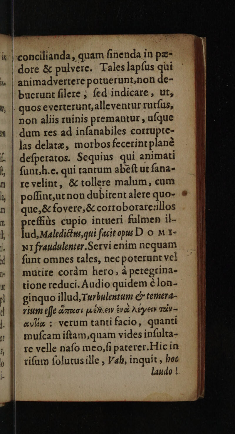 |:concilianda, quam finenda in pe- dore &amp; pulvere. Tales lapfus qui 1» | animadvertere potuerunt,non de- | buerunt filere ; fed indicare, ut, 1, | quoseverterunt,alleventur rurfus, non aliis ruinis premantur , ufque à! | dum res ad infanabiles corrupte- | las delate, morbosfecerintplané defperatos. Sequius qui animati | funth.e. qui tantum abeft ut fana- | re velint, &amp; tollere malum, cum poffintut non dubitentalere quo- | que,&amp; fovere; &amp; cortoborare:illos | preffiüs cupio intueri fulmen il- | lud, Maledictus,qui facitopss D o. M 1- N1fraudulenter.Servi enim nequam funt omnes tales, necpoterunt vel mutire coràm hero, à peregtina- tione reduci. Audio quidem élon- ginquo illud,Twurbulentum c» temera- vitm effe ovzrocoi pu £hety &amp;vob A&amp;tyet To - alia ; verum tantifacio, quanti mufcam iftam,quam vides infulta- re velle naío meo,fi paterer.Hic in tifüm folutusille , Vab, inquit, boc laudo !