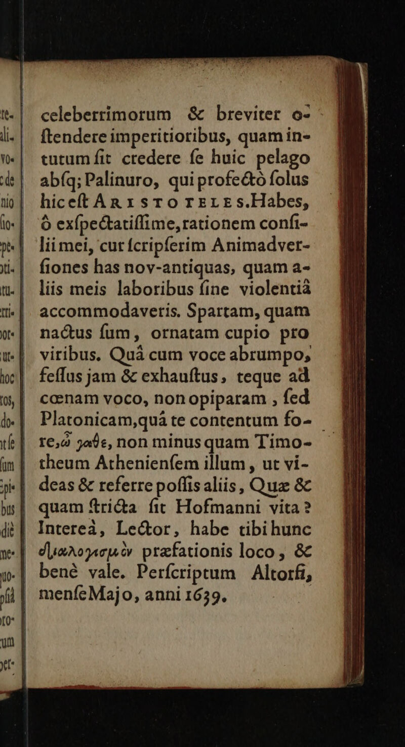 celeberrimorum &amp; breviter o- ftendere imperitioribus, quam in- tutum fit credere fe huic pelago abfq; Palinuro, qui profe&amp;ó folus hiceftAn x sro T EL E s.Habes, Ó exípectatiffime, rationem confi- lii mei, cut fcripferim Animadver- fiones has nov-antiquas, quam a- liis meis laboribus fine violentià accommodavetis. Spartam, quam nactus fum, ornatam cupio pro viribus. Quà cum voce abrumpo; feffus jam &amp; exhauftus, teque ad caenam voco, non opiparam , fed Platonicam,quà te contentum fo- r6,2 jade, non minus quam Timo- theum Athenienfem illum , ut vi- deas &amp; referre poffis aliis, Qua 8c quam fri&amp;a fit Hofmanni vita? Interea, Lector, habe tibi hunc dieAo7Acjs ov prafationis loco, &amp; bené vale. Perfcriptum | Altorfi, menfe Majo, anni 1639,