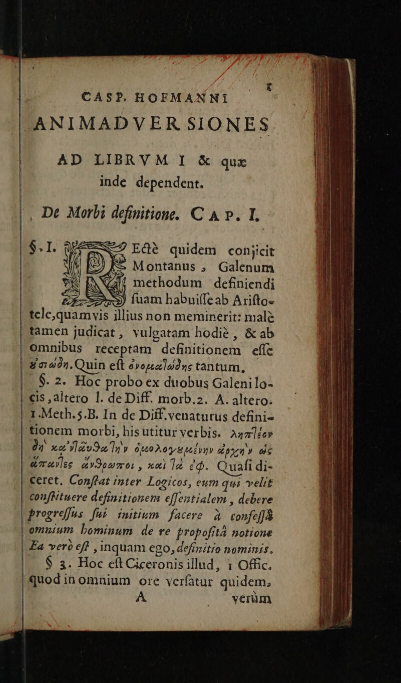 la CAS?P. HOFMANNI |ANIMADVER SIONES AD LIBRVM I &amp; qux inde dependent. |, De Morbi definitione. C A p. I FEN Edé quidem conjicit [3) à Montanus , Galenum | NI methodum dcefiniendi | EX-3) uam habuiffeab Arifto- | tele,quamvis illius non meminerit: mal&amp; tamen judicat, vulgatam hodie, &amp; ab omnibus receptam definitionem effc | 80:422. Quin eft oyopau]udns tantum, |. $. 2. Hoc probo ex duobus Galenilo- | €is , altero lI. de Diff. morb.2. A. altero. |. 1.Meth.5.B. In de Diif.venaturus defini- 'tionem morbi, hisutitur verbis. A4a]ée» 94 xa'ylzv9a ay Ot40 0H LEVIV pneu 9 die | e7raylse v9purmo: , x«i le eo. Quafi di- | €eret. Conftat inter Logicos, eum qui velit | conflituere definitionem e[fentialem , debere |progrefes fui initium facere à confeffa | omuium bominum de ve propofità notione | Fa vero ef , inquam cgo, defrmitro nominis. | $ &amp;. Hoc e(t Ciceronis illud, 1 Offic. | quod inomnium ore verfatur quidem, | A, |o veiüm