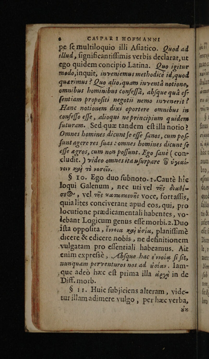 pe fe multiloquio illi Afíatico. Quod a4 tlInd , fignificantiffimis verbis declarat,ut cgo quidem concipio Latina. Quo igitur tedo,inquit, inveniemus metbodicà id,quod quarimus ? Quo alioquam inventà notione, omnibus bominibus confeffa, abfque quá ef- fentiam propofiti negotii nemo invenerit? anc notionem dixi oportere. omnibus. in confe[fo effe , alioqui ue principium quidem futuram. Sed.quz tandem eftilla notio? Omnes bomines dicunt fe effe fanos , cum pof fant agere ves fuas omnes bomines dicunt fe effe eeros, cum non poffunt. Ego fané ( con» cludit. ) video omnes ita ufurbare dgiui- Yé4V X94 Tà Voci. $ 1o. Ego duo fübnoto. r.Cautà hie loqui Galenum, nec uti vel 55; dabfi- €£O» , vel zs waawoxsvii voce, fortaffis, quialites conciverant apud eos, qui, pro locutione pradicamentali habentes , YO- lebant Logicum genüs effe morbi.2.Duo 1ítà oppofita , Z»o;a x4 8cio, planiffime dicere &amp; edicere nobis , ne definitionem vulgatam pro effentiali habeamus. Ait enim expre(se ,. | 4bfaue bac e vvoie. fi fit, unquam perventuros nos ad. goizy. lam- ,que adeo hec e(t prima illa ee inde Diff. moib. $ ir. Huic fübjiciens alteram , vide- tur illamadimere vulgo , per hzc verba, E] 8x yn Et