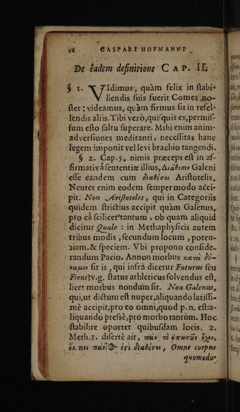 De éadem definitione C A P. 1X5 $ r. Idimus, quàm felix in ftabi- liendis fuis fuerit Comes ;no- fter? videamus, quàm firmus fitin refel- lendis aliis. Tibi vero,qui(quis es,permif- fum efto faltu fuperare. Mihi enim anim- adverfiones meditanti, neceílitas hane legem ipte vellevi brachio tangendi. $ 2. Cap.5, nimis praceps eft: in af- firmativàfententiz illius, A«zéso: Galeni elle eandem cum 2iz&amp;£ee — Ariftotelis, Neuter enim eodem femper modo aéci- pit. No» J4rifloteles, qui in Categoriis quidem ftri&amp;tius accipit quàm Galenus, pro cà fcilicet'tantum , ob quam aliquid dicitur Quale : in Methaphyficis autem tribus modis , fecundumlocum , poten- 3iam,&amp; fpeciem. Vbi propono confide. randum Pacio; Annon morbus zz; 2v- vasi fit is , qui infrà dicetur Fotsrus feu Fiensiv.g. ftatus athleticus folvendus eft, licet morbus nondumfit. No» Galenus, qui,ut dictum eft nuper,;aliquandolatiífi- mé accipit,pro co omni,quod p.n, eft:a- liquando prefsé;pro morbo tantüm. Hoc. ftabilire oportet quibufdam locis. 2. Meth. 3. diferte ait, TRY TÜ 6zOCÜV fiv, 2. uL may» égi dtabérei ,, Omne corpns quomedos