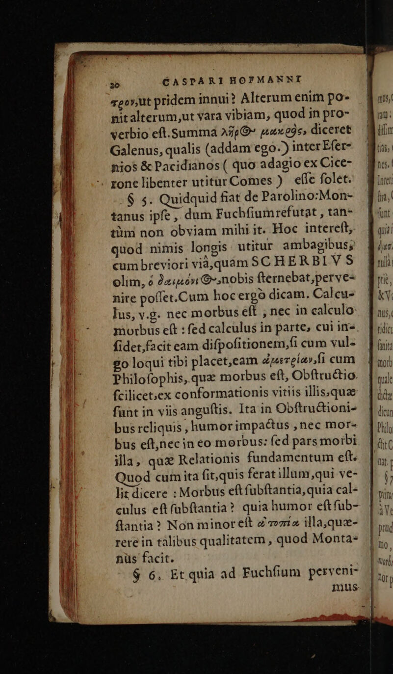 zeov,ut pridem innui? Alterum enim po- nit alterum,ut vara vibiam, quod in pro- verbio eft.summá Azp» q42895, diceret Galenus, qualis (addam ego-) inter Efer- nios &amp; Pacidianos( quo adagio ex Cice- . zone libenter utitur Comes ) effe folet. $ 5. Quidquid fiat de Parolino:Mon- tanus ipfe, dum Fuchfiumrefutat , tan- tüm non obviam mihi it. Hoc intereft, quod nimis longis utitur ambagibus; cum breviori viá,quam SC HERBI V S olim, à Joué» $»,nobis fternebat;perve- nire poffet.Cum hocergó dicam. Calcu- Jus, v.9. nec morbus eft , nec in calculo morbus eft : fed calculus in parte, cui in- fidet,f2cit eam difpofitionem,fi cum vul- 20 loqui tibi placet,eam d:pesrelav,fi cum Philofophis, qua morbus e(t, Obftrudtio. fcilicet;ex conformationis vitiis illissquae funt in viis anguftis. Ita in Obftructioni- bus reliquis , humorimpactus , nec mor- bus eft,necin eo morbus: fed pars moibi illa, quz Relationis fundamentum eft. uod cum ita fit,quis feratillum,qui ve- lit dicere : Morbus eft fubftantia, quia cal- culus eft fubftantia? quia humor eftfuüb- flantia? Non minor eft Z zz illa,quz- rere in tàlibus qualitatem , quod Monta- nüs facit. $ 6, Et quia ad Fuchfium perveni- mus