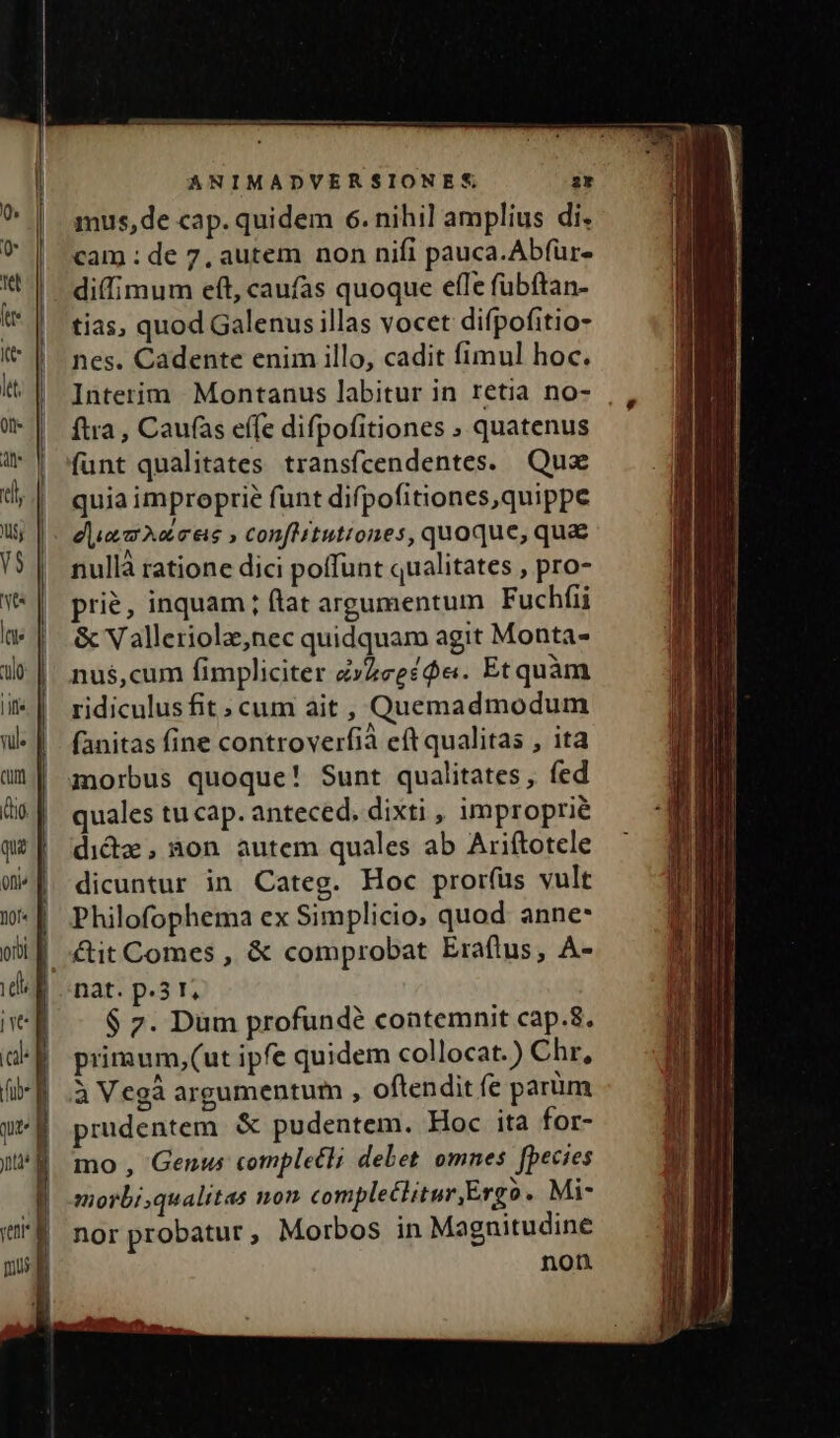 mus, de cap. quidem 6. nihil amplius di. cam : de 7, autem non nifi pauca.Abfür- diffimum eft, caufas quoque effe fübftan- tias, quod Galenus illas vocet difpofitio- nes. Cadente enim illo, cadit fimul hoc. Interim Montanus labitur in retia no- | ftra , Caufas effe difpofitiones ; quatenus funt qualitates transfcendentes. Qux quia improprie funt difpofitiones,quippe |: dua mAeres » conflituttones, quoque, qua nullà ratione dici poffunt qualitates , pro- prie, inquam ; flat argumentum Fuchfii &amp; Valleriola,nec quidquam agit Monta- nus,cum fimpliciter zZeezóe. Etquàm ridiculusfit ; cum ait , Quemadmodum fanitas fine controverfià eft qualitas , ita morbus quoque! Sunt qualitates, fed quales tu cap. anteced. dixti , improprie dida, a30n autem quales ab Ariftotele dicuntur in Categ. Hoc pror(üs vult Philofophema ex Simplicio, quod anne* &amp;tit Comes , &amp; comprobat Eraflus, A- nat. p.3 t, $ 7. Dum profunde contemnit cap.8. primum,(ut ipfe quidem collocat.) Chr, 3 Vegà argumentum , oftendit fe parüm prudentem. &amp; pudentem. Hoc ita for- mo , Genus completli delet omnes fpecies morbi qualitas non compleclitur Ergo. Mi- nor probatur, Morbos in Magnitudine non