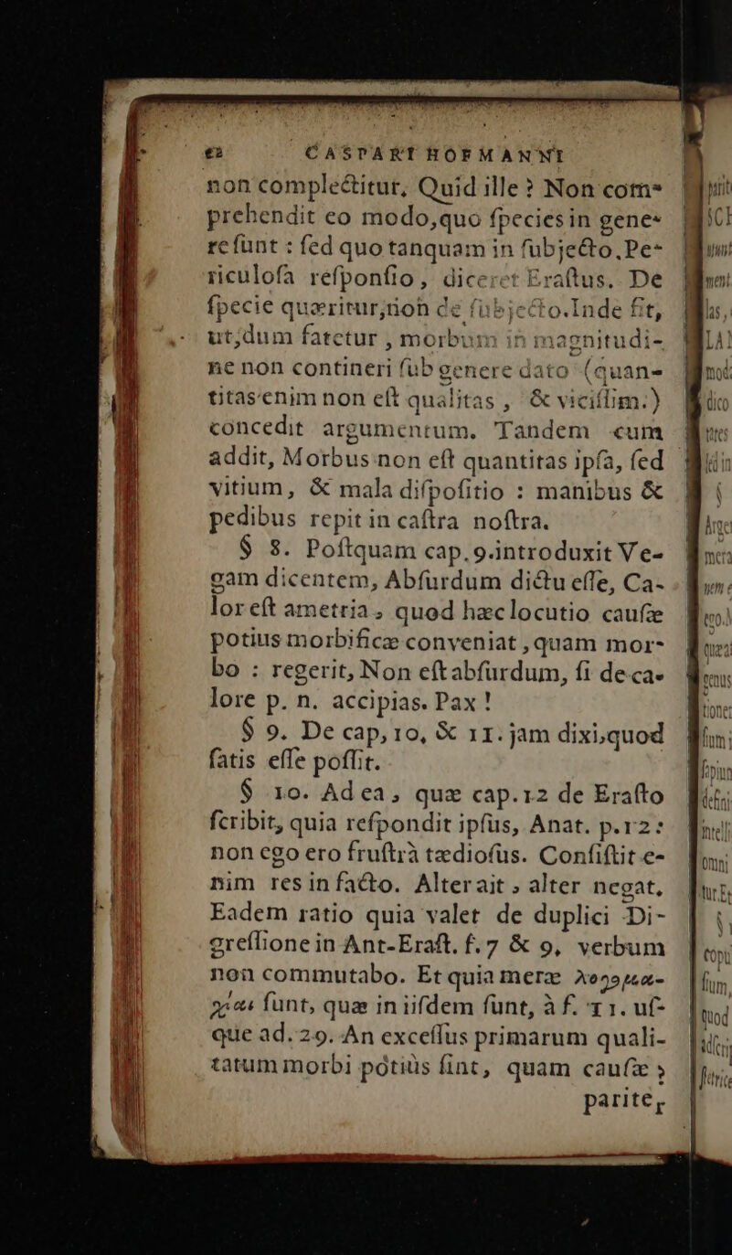 ei CASPTAKTHOFMANNWI non comple&amp;itur, Quid ille? Non com* prehendit eo modo,quo fpecies in genes rcfünt : fed quo tanquam in fübje&amp;o,Pe- rculofa refponfio, diceret Eraftus.. De fpecie quzritur;rioh de fubjecto.Inde fit, ut;dum fatetur , morbum in magnitudi- ie non contineri fub genere dato (quan- titasenim non eft qualitas , &amp; viciflim.) concedit. argumentum, Tandem «um addit, Morbus non eft quantitas ipfa, fed vitium, &amp; mala difpofitio : manibus &amp; pedibus repitin caftra noftra. $ s. Poftquam cap. 9.introduxit Ve- gam dicentem, Abfurdum dictu effe, Ca- loreít ametria, quod hzclocutio caufa potius morbifice conveniat , quam mor- bo : regerit, Non eftabfürdum, fi de.ca- lore p. n. accipias. Pax ! $ 9. De cap, io, X 11. jam dixi,quod fatis effe poffit. $ 1o. Ad ea, quz cap.12 de Erafto fcribit, quia refpondit ipfus, Anat. p.r2: non ego ero fruftrà tediofüs. Confiftit.e- mim resinfa&amp;o. Alterait ; alter negat, Eadem ratio quia valet de duplici Di- greflione in Ant-Eraft. f.7 &amp; 9, verbum non commutabo. Et quia merz Ae^»j«z- 3244 funt, qua in iifdem fünt, à f. x 1. uf- que ad. 29. An exceílus primarum quali- tatum morbi potiüs fint, quam caufie ; parite,