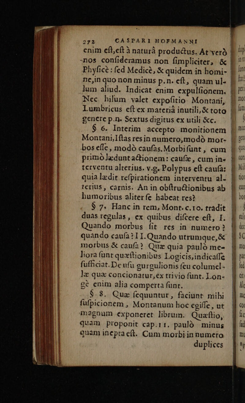 Phyficé : fed Medice, &amp; quidem in homi- ne,in quo non minus p.n. eft, quam ul- Nec hilum valet expofitio Montani, Lumbricus eft ex materi inutili, &amp; toto genere p.n. Sextus digitus ex utili &amp;c. Montani,Iftas resin numero,modó mor- bos effe, modó caufas.Morbifünt , cum primóJedunta&amp;ionem: caufe, cum in- terventu alterius. v.g. Polypus eft cauía: terius, carnis. Àn in obftru&amp;tionibus ab humoribus aliterfe habeat res? $ 7. Hanc in rem, Mont. c.to. tradit duas regulas, ex quibus. difcere eft, I. Quando morbus íit res in numero? quando caufa? 11. Quando utrumque, &amp; morbus &amp; caufa? Quz quia pauló me- liora (ant quxftionibus Logicis,indicatfe fufficiat.De ufu gurgulionis feu columel- ke qua concionatur,ex trivio funt. Lon- ge enim alia comperta funt. $.3. Quz fequuntur, faciunt mihi fufpicionem , Montanum hoc egiffe, ut magnum exponeret librum. Quaflio, quam proponit cap.rr. pauló minus quam ineptaeft. Cum morbi in numeto duplices i P