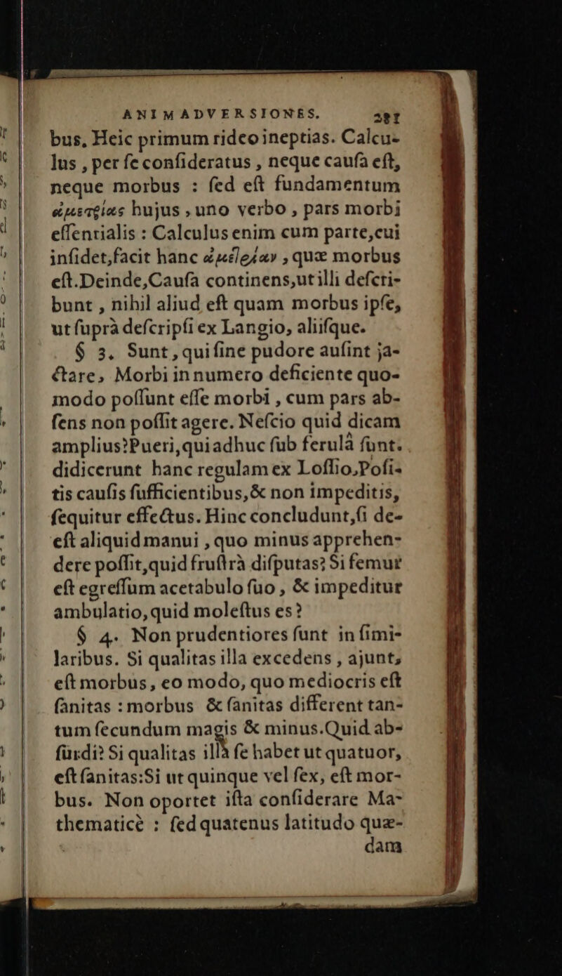 bus, Heic primum ridco ineptias. Calcu- lus , per fe confideratus , neque caufa eft, neque morbus : fed cft fundamentum epeceias hujus , uno verbo , pars morbi effentialis : Calculus enim cum parte,cui infidet;facit hanc Zcleia» , qu morbus c(t.Deinde,Caufa continens,;utilli defcri- bunt , nihil aliud eft quam morbus ipfe, ut fuprà defcripfi ex Langio, aliifque. $ 5, Sunt, quifine pudore aufint ja- ctare, Morbi innumero deficiente quo- modo poffunt effe morbi , cum pars ab- fens non poffit agere. Nefcio quid dicam amplius?Pueri,quiadhuc füb ferulà funt. didicerunt hanc regulam ex Loffio,Pofi- tis caufis fufficientibus,&amp; non impeditis, fequitur effe&amp;us. Hinc concludunt,(i de- eft aliquid manui , quo minus apprehen- dere poffit, quid fruflrà difputas? $i femur eft egreffum acetabulo fuo , &amp; impeditur ambulatio,quid moleftus es? $ 4. Non prudentiores funt in fimi- laribus. Si qualitas illa excedens , ajunt; e(t morbus, eo modo, quo mediocris eft (ànitas : morbus. &amp; fanitas different tan- tum fecundum magis &amp; minus.Quid ab- fürdi? Si qualitas is fe habet ut quatuor, eftfanitas:Si ut quinque vel fex, eft mor- bus. Non oportet iíta confiderare Ma- thematice : fedquatenus latitudo qua- dam