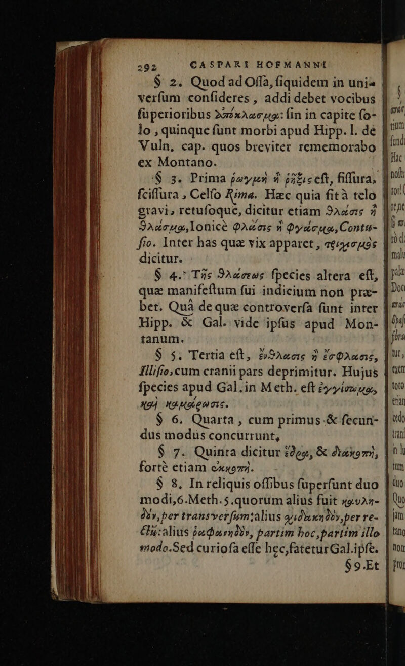 $ 2. QuodadOffa, fiquidem in uni verfum confideres , addi debet vocibus | füperioribus 222xAzceu: fin in capite fo- lo , quinque funt morbi apud Hipp. l. de Vuln, cap. quos breviter rememorabo | ex Montano. i '$ 3. Prima fy 9» p5zie eft, fiffura, fciffura , Celfo Rima. Hac quia fità telo | gravi, retufoque, dicitur etiam 9aders 2 S9Axcug,lonice QA&amp;eas 9 Quy cua, Contu- i fro. Inter has qua vix apparet , veía 5s dicitur. $ 4. T2s 9Azerus fpecies altera eft, qua manifeftum fui indicium non pra- bet. Quà dequz controver(à funt. inter Hipp. &amp; Gal. vide ipfüs apud Mon- tanum. $ 5. Tertia eft, £SAzas 2 ZeQAanr, IHllifo,cum cranii pars deprimitur. Hujus | fpecies apud Gal.in Meth. eft ézzíezuo, xXo] x9 Moienis. $ 6. Quarta , cum primus-&amp; fecun- dus modus concurrunt, $ 7. Quinta dicitur £292, &amp; daxomz, forté etiam exsozy. $ 8, In reliquis offibus füperfunt duo | modi,6.Meth.5.quorum alius fuit x4v22- à», per transver [um:;alius adm Doy, per re- hy: alius jadiarndo», partim boc,partim illo modo.Sed curiofa effe hec,fateturGal.ipfe. $9.Et