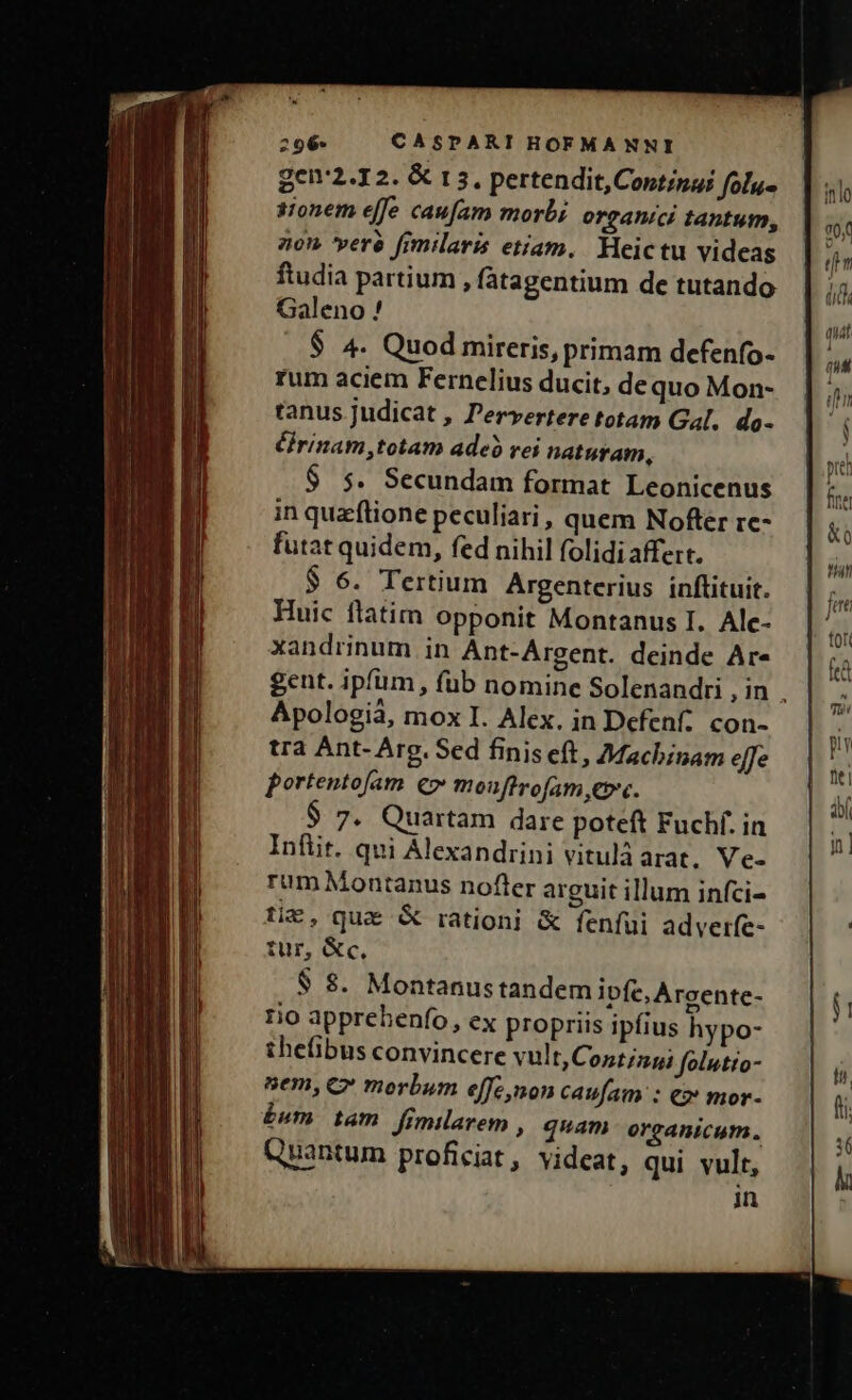 gen2.12. &amp; 13, pertendit,Coptinai folu- sionem effe caufam morbi organici tantum, 70 verà fimilaris etiam. Heictu videas ftudia partium , fatagentium de tutando Galeno ! $ 4. Quod mireris, primam defenfo- rum aciem Fernelius ducit, dequo Mon- tanus judicat , Pervertere totam Gal. do- éfrinam,totam adeó rei naturam, $ $. Secundam format Leonicenus in quaftione peculiari, quem Nofter rc- futat quidem, fed nihil folidi affert. $ 6. Tertium Argenterius inftituit. Huic flatim opponit Montanus I. Alec- xandrinum in Ant-Argent. deinde Ar- gent. ipfum, füb nomine Solenandri , in . Apologià, mox I. Alex. in Defenf. con- tra Ant- Arg. Sed finis eft, Machinam effe portentofam eo» moufirofam ec. $ 7. Quartam dare poteft Fuchf. in Infüit. qui Alexandrini vitulàarat. Ve- rum Montanus nofter arguit illum infci- tic, qua &amp; rationi &amp; fenfui adverfe- tur, &amp;«c, $ 8$. Montanus tandem ipfe, Argente- 1io apprehenfo, ex propriis ipfius hypo- thefibus convincere vult,Cozt;zg; folutio- nem, C morbum effe non caufam : ez mor- £um tam fimilarem , quam organicum. Quantum proficiat , videat, qui vult, in