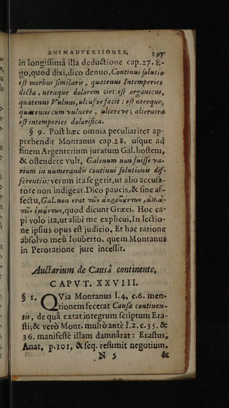 ,. , ao,qued dixi,dico denuo, Continai (olutio eft morbus fimilaris , quatenus Intemperies dicla, utraque. dolorem. ciet:eff organicus, quatenus Vulnus, ulcufve facit : eft vterque, quatenus cum yuluere , ulcereves alterutra eft intemperies dolorifica. $ 9. Pofthzc omnia peculiariter ap- prehendit Montanus cap.28. ufque ad finem Argentcrium juratum Gal.hoftem, &amp; oftendere vult, Galenum non fuiffe va- iam in numerandis continui folutionts dif- ferentis: verum ita fe gerit,ut alio accufa- tore non indigeat.Dico paucis,&amp; fine af- fc&amp;u,Gal.non erat àv éxgA oy dba qui» deu ymur,quod dicunt Graci. Hoc ca- pi volo ita;utalibi me explicui,In lectio- ne ipfius opus eft judicio, Et hac ratione ábfolvo meà Iouberto, quem Montanus in Perorátione jure inceflit. Autlarium de Causa. continente, CAPVT;XXVIIL $ r. Via Montanus l.4, c.6. inetr- tionem fecerat Caufz continen- t4 , dequà extatintegrum fcriptum Era- fti;&amp; veró Mont. multóante J.2. c.3 5. &amp; 56. manifefte illam damnárat: Eraftus;, Anat, p.1o1, &amp; feq. refümit negotium, ; WERARS