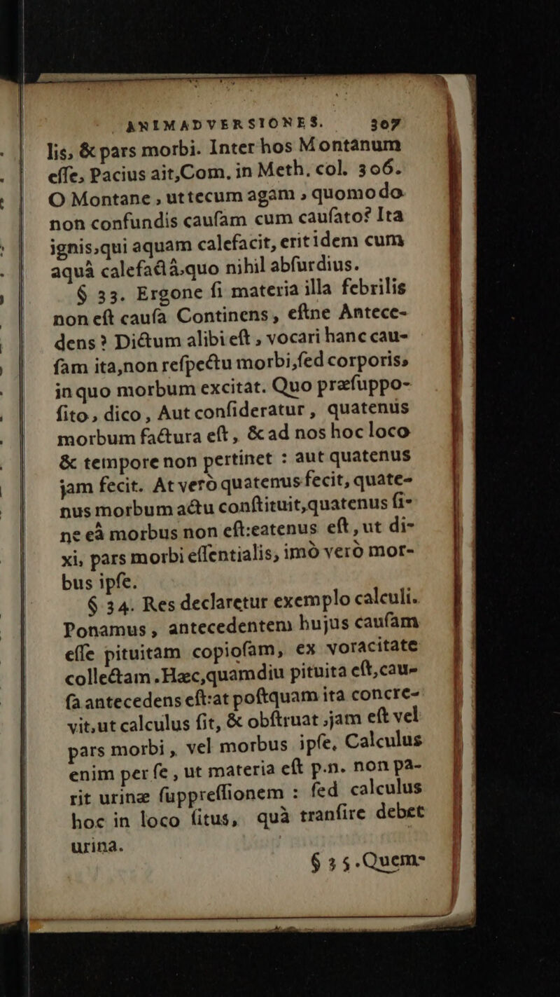 NN Mr AWNIMADVERSIONES. 307 . | lis &amp;pars morbi. Inter hos Montanum . |. effe; Pacius ait,Com. in Meth. col. 306. . | O Montane , uttecum agam ; quomodo non confundis caufam cum caufato? Ita ignis.qui aquam calefacit, eritidem cum aquá calefadlá.quo nihil abfurdius. $ 35. Ergone fi materia illa febrilis non eft caufa Continens , eftne Antece- dens? Dictum alibi eft , vocari hanc cau- fam ita,non refpectu morbi,fed corporis; inquo morbum excitat. Quo prafuppo- fito, dico, Autconfideratur, quatenus morbum factura eft, &amp; ad nos hoc loco &amp; tempore non pertinet : aut quatenus jam fecit. At vero quatenus fecit, quate- nus morbum actu conftituit,quatenus fi- ne eà morbus non eft:eatenus eft, ut di- xi, pars morbi elfentialis, imó vero mor- | bus ipfe. $ 34. Res declaretur exemplo calculi. Ponamus , antecedentem hujus caufam effe pituitam copiofam, ex voracitate colle&amp;am .Hac,quamdiu pituita eft, cau» (a antecedens eft:at poftquam ita concre- vit.ut calculus fit, &amp; obftruat ;jam eft vel pars morbi , vel morbus ipfe. Calculus [| enim per fe , ut materia e(t p.n. nonpa- — Jf rit urina fuppreffionem : fed caleulus fj hoc in loco fitus, quà tranfire debet $ 5 5.Quemc ———————— E X--