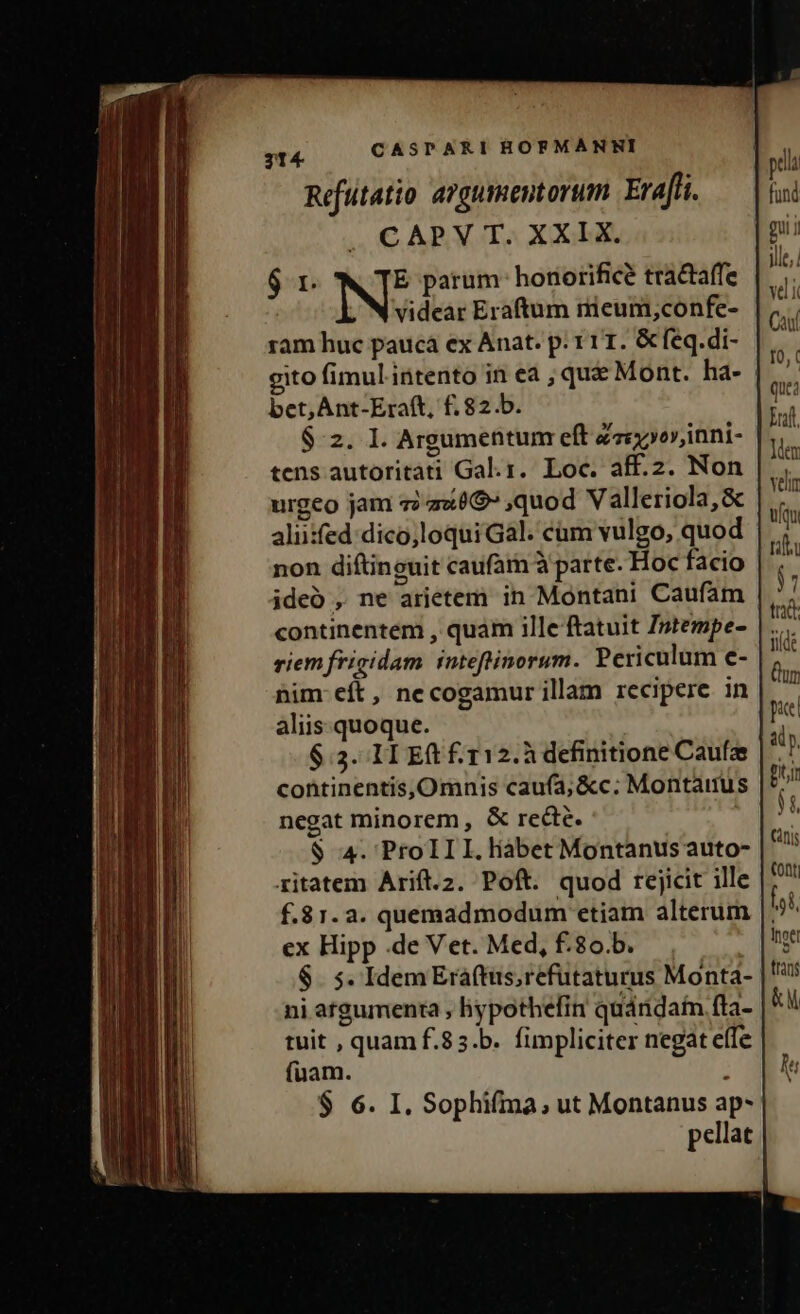 Refutatio argumentorum. Eraffi. | CAPV T. XXIX. $r N: parum: honorifice tractaffe videar Eraftum nieum,confe- ram huc pauca ex Anat. p: 111. &amp;feq.di- bet, Ant-Eraft, f. 82.b. $:2. I. Argumentum eft Zvc»orinni- tens autoritati Gal.1. Loc. aff.2. Non urgeo jam i z«09» quod Valleriola,&amp; aliiifed dico,loqui Gal. cum vulgo, quod non diftinguit caufam à parte. Hoc facio ideó , ne arietem in Montani Caufam continentem , quam ille ftatuit Istempe- riem frigidam inteftinorum. Periculum e- nim: eft, necogamur illam recipere in aliis. quoque. $.3. IL E £ 112. definitione Caufze continentis,Omnis cauía; &amp;c. Montaitus negat minorem, &amp; recte. $ 4. ProIII.liabet Montanus auto- ritatem Arift.2. Poft. quod rejicit ille f.81.2. quemadmodum ctiam alterum ex Hipp .de Vet. Med, f.80.b. ni argumenta , hypothefin quándain fta- tuit , quam f.83.b. fimpliciter negat effe $ 6. I. Sophifma, ut Montanus ap- pellat ldex ven uqu tlt ) tr yide Qu pic àly, Bir Ji nis (ont ji Inoel tras &amp;M