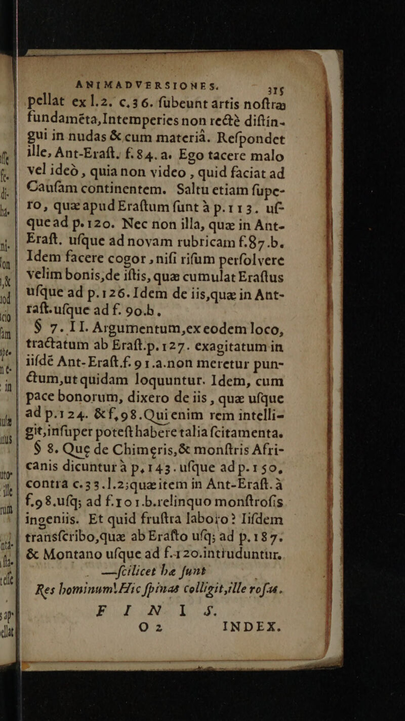 e ——————————M9 | ANIMADVERSIONES. n pellat ex 1.2. c,3 6. fübeunt artis noftras | fundaméta,Intemperies non recté diftín- gui in nudas &amp; cum materià. Refpondet | Mle, Ant-Eraft. £.84.a. Ego tacere malo vel ideó , quia non video , quid faciat ad Caufam continentem. Saltu etiam fupc- ro, qua apud Era(tum funt à p.113. uf- quead p. 120. Nec non illa, quz in Ant- Eraft. ufque ad novam rubricam f.87.b. | Idem facere cogor , nifi rifum perfolvere velim bonis;de iftis, qua cumulat Eraftus ufque ad p.126. Idem de iisque in Ant- raft.u(que ad f. 9o.b. | $ 7. 1I. Argumentum,ex eodem loco, tractatum ab Eraft.p. 127. exagitatum in iiídé Ant- Eraít f. 9 1.a.non meretur pun- &amp;um,ut quidam loquuntur. Idem, cum pace bonorum, dixero de iis , quz ufque | ad p.124. &amp;f,98.Quienim rem intelli- | gitinfuper poteft habere talia fcitamenta. $ $. Que de Chimeris,&amp; monftris Afri- canis dicunturà p, 143. ufque ad p.150, contra c. 53.].2;que item in Ant-Eraft. à | £.98.ufq; ad f.1o 1.b.relinquo monftrofis —]pfilicet be funt Fou ox b.