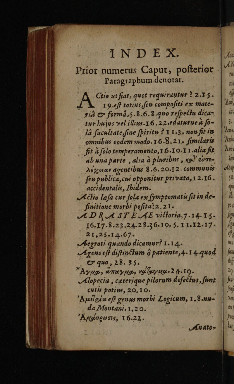 Prior numerus Caput, poftetior . Paragraphum denotat. ; Ciie ut fiat, quot requirantur ? 2.Y5. 1 9.eff totius; fet compofrti ex mate- rià €x formá,5.8.6.8.quo refpectu dica- tur buyos vel illius-X6 .22«edaturnea fo- là facultate fine fpiritu ? Y 1.3, non fit i omnibus eodem modo.16.8.21. fimilaris - fit A folo temperamento, Y6.Y0-11.alia fit ab una parte , alia à pluribus , «al cvre- A£g;evxv agentibus $.6. 20.12. communis fen publica,cmi opponitur privata, 2.16. accidentalis, Ibidem. VAclio lefa cur fola ex (ymptomati fit in de- finitione morbi pofita?2.21. VIL DRAL ST EAE vitloria,7 14. Y5- 16,17.8.23.24.28.56.10. 5$. IL.I12.17. 21,25.14.67. ; Iegroti quando dicamur? 1.14. Igens eft diftin£lum 4 patiente, 4. 1 4.quod , € quo , 28. 35. » » / Aye » etm Mao» 9 ty M90 Y 4-10. v lopecia , ceterique pilorum defe£tus , funt cutis potius, 20,10. i Ausleie eft genus morbi Logicum, 1. 8.59- da Montani, 1,20. Augiveunis, 16.22.