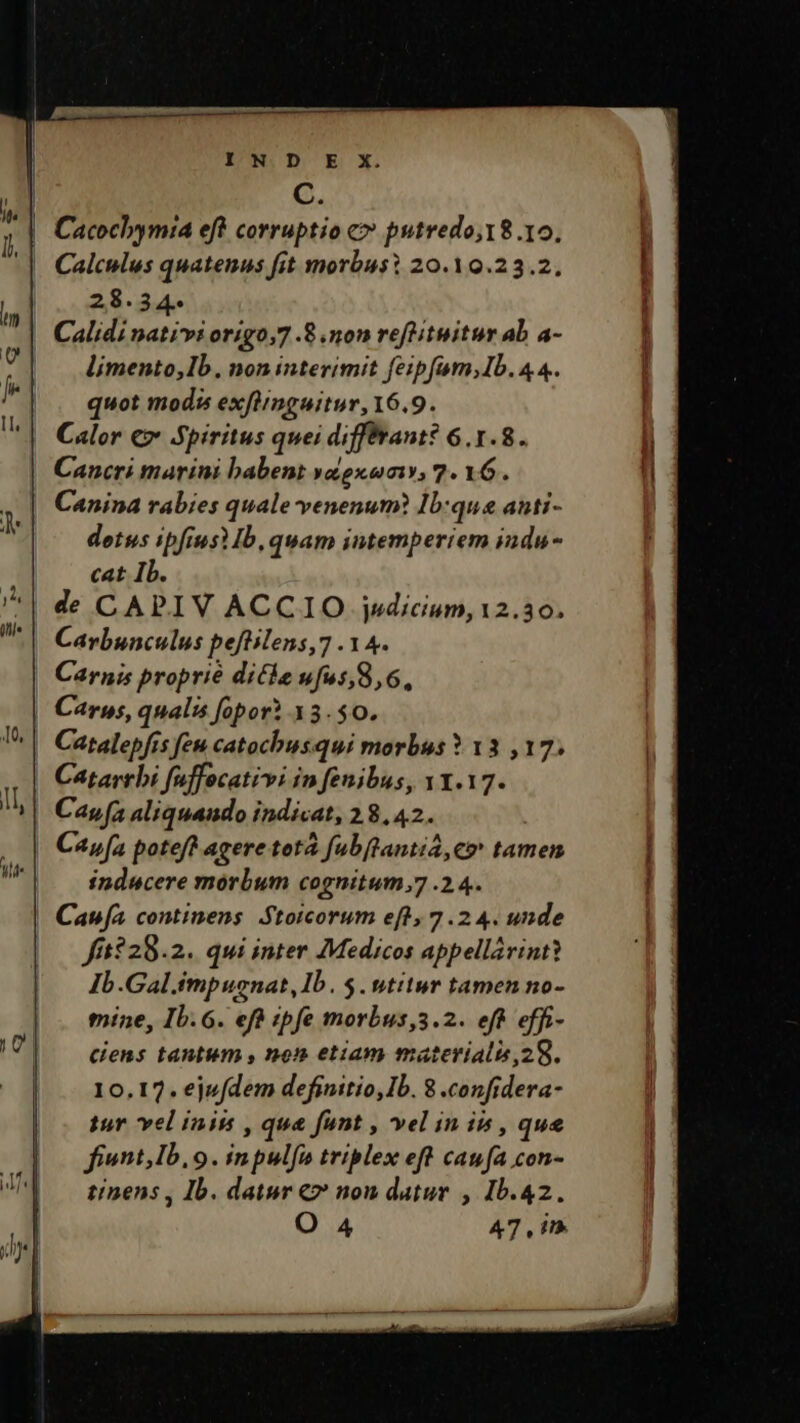 C. | Cacochymia eft corruptio c» putredo,18.10. Calculus quatenus fit morbus? 20.10.23.2, 28.34. Calidi nativi origo,7 .8 mon reftituitur ab a- limento,Ib. non interimit feipfam;Ib. 4 4. quot modis exftinguitur, 16.9. | Calor €» Spiritus quei difffrant? 6.1.8. Cancri marini babent yaiexeumiy, 7. 16. Canina rabies quale venenum? Ib:que anti- detus ipfius Ib, quam intemperiem indu- cat Ib. de CAPIV ACCIO jsdicium, 12.30. Carbunculus peftilens,7 .14. Carnis proprie dicke ufws,8,6, | Carws, qualis opor? 13.50. Catalepfis feu catochusqui morbus * 13 ,17. Catarrbi fuffocativi in fenibus, v1.17. Cay [a aliquando indicat, 28,42. | Capa potef? agere totà fubftanti, e» tamen inducere morbum cognitum;7 .2.4. Cana continens Stoicorum efl, 7.2 4. unde fi5228.2. qui inter Medicos appellárintt Ib.Gal.impuenat, Ib. $. utitur tamen no- mine, Ib. 6. efà ipfe morbus,3.2. eft effi- cens tantum , non etiam materialis,28. 10.17. ejufdem definitio, Ib. 8 .confidera- tur vel inis , qua funt » Yel in ib , que fiwnt,Ib. 9. inpulfa triplex eft caufa con- tinens , Ib. datur €» nou datur , Ib.42.