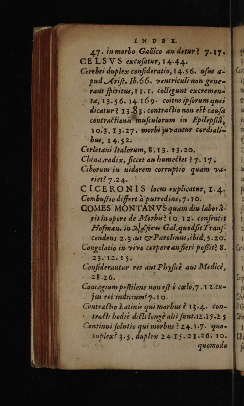 47. in morbo Gallico an deturY 9.19. CELSVS excufatur, Y4.44. | Cerebri duplex confideratio,Y4.$6. ufus a-. pud Atrift. 1b.66. ventriculi non gene- rant fbiritus, Y v. Y. colligunt excremems- | * 14,13.$6. 14.169. coitus ipforum ques dicatur 15.83. contracIHio non e51 caufa contrat lionis mufculerum i. Epilepfza, 10.3. 13.27. tnorbi jwvantir cerdiali« bus, 14.52. Corlesahó Italorum, 8.13. Y3.20. China radix, ficcet an bumetlet 17.17. Ciborum' in: nidorem corruptio quam va- riet? 7.24. CICERONIS /ocus explicatnr, 1. e Combufthio differt à putredine, 7.10. COMES MONTANVS quam dis laborá- rit in opere de Morbi? 10, 12. confentit Hofman. in 2]dffices Gal.quodfit Tranf- cendens.2.5 .ut co Parolinus;ibid, $5.20. Congelatio if» vivo corporean fieri poffit? 8. 23.1251 $. Conftderantur. res an Pbyfice cé ast Medice, 28.26. Contagium peftilens non eft &amp; catlo,7 .12.cu- jui rei indicium? 2.10. Contratho Latinis qui morbus € 33.4... Con- tracI; bodié dicli lone abi fantY2.15.2 $ Centinui folutto qui morbus ? 24.1.7. quo- ^c will 3. $. duplex 2 4.35. 21.26: 10. quomode