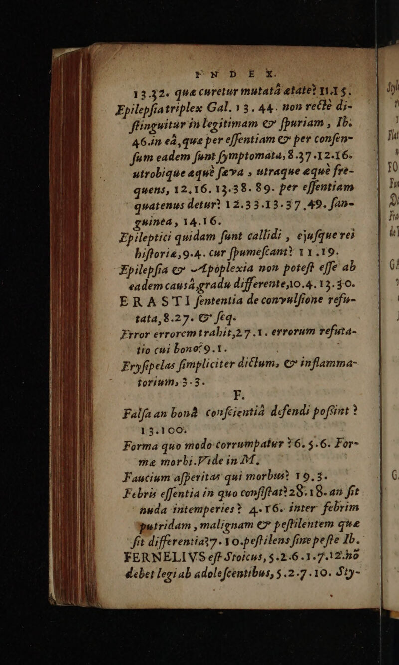 rFw'D'E'x 13.32. que curetur mutatá etate? YA $. Epilepfiatriplex Gal. 3. 44. non recle di- füiaguitar fà legitimam €» [puriam , Ib. 46./n ed, qua per effentiam € per confen- fam eadem [unt (ymptomata, 8 37 . 2-16. utrobique «qu feva , utraque eque fre- quens, 12,16. 13.38. 89. per effentiam quatenus detur? 12.33.13.37 49. fan- gsinéa , 14.16. Ep ileptici quidam funt callidi , ejufquerei biftori«,9.4. cur fpumefcamtY 11.19. Epilepfia e» -tpoplexia non poteft effe ab eadem causa gradu differente10.4. 12. $6. ERASTI fententia de comvulfione refu- t4t4,8.27. €? feq. Error errorcmtrabit,2.7 1. errorum refuta- tio cái bono? 9.1. F. Falfaan bonà. confcjentià defendi pofsint 15.100. Forma quo modo:corrumpatur 16. $.6. For- me morbi.Vide in M, Faucium a[peritas qui morbus? 19,3. Febris effentia in quo confiftratY28. 18. an fit nuda intemperies ? 4. Y6. inter febrim putridam , malignam € peftilentem que fit differentiat7 Yo.peft ilens fnze pefte Ib. FERNELIVS ejf Jroícus, $.2:6 .3.7.12.h0 debet legi ab adolefcentibus, 5.2.7 10. 51y-