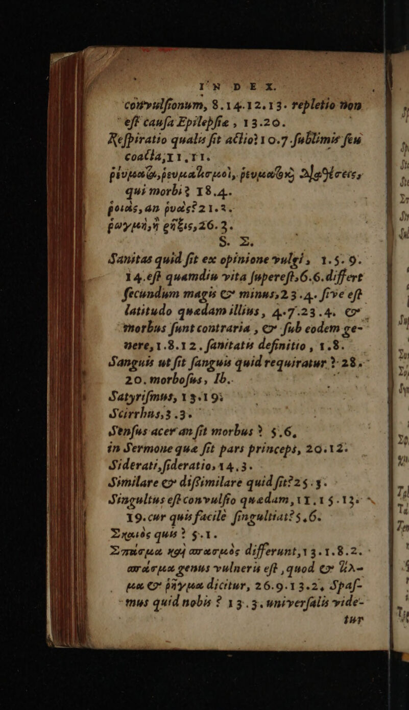 I'N DE X. comPyulfionum, 8.14.12.13. repletio non  eff caufa Epilebfte , 13.20. Refpiratio qualis fit a£lio1 10.7.fublimie few coatla;r1,r1. pium Qs ieupa kso, peus ox, 2aSiceis, qui morbi? 18.4. ^5, 4n pudis? 21.2. £2, e3t:5,26. 2. S. X Sanitas quid fit ex opinione yulei ,/ 1.5.9. 14.6ft quamdiu vita fupereft.6.6.differt nere, 1.8.12. fanitatis definitio , 1.8. 20.morbofiss, Ib. Satyrifmtis; Y 3.19; Serrbas3.377 Senfus acer an [it morbus ?. 8.6, in Jermone que fit pars princeps, 29.12. d'iderati, fideratio, 14,3. Similare c7 diffimilare quid fit?25.3. 9.cur quis facile fingultiat? 5,6. E xou6s quis ? $.1. axoequo genus vulneri eft quod €» &amp;A- gen C2? phy pe dicitur, 26.9.13.2, Spaf- -mus quid nobis ? 13.3 wniverfalis vide- inr m v m €, bj € € A v -- - -* -- ume ameti m qu Se e