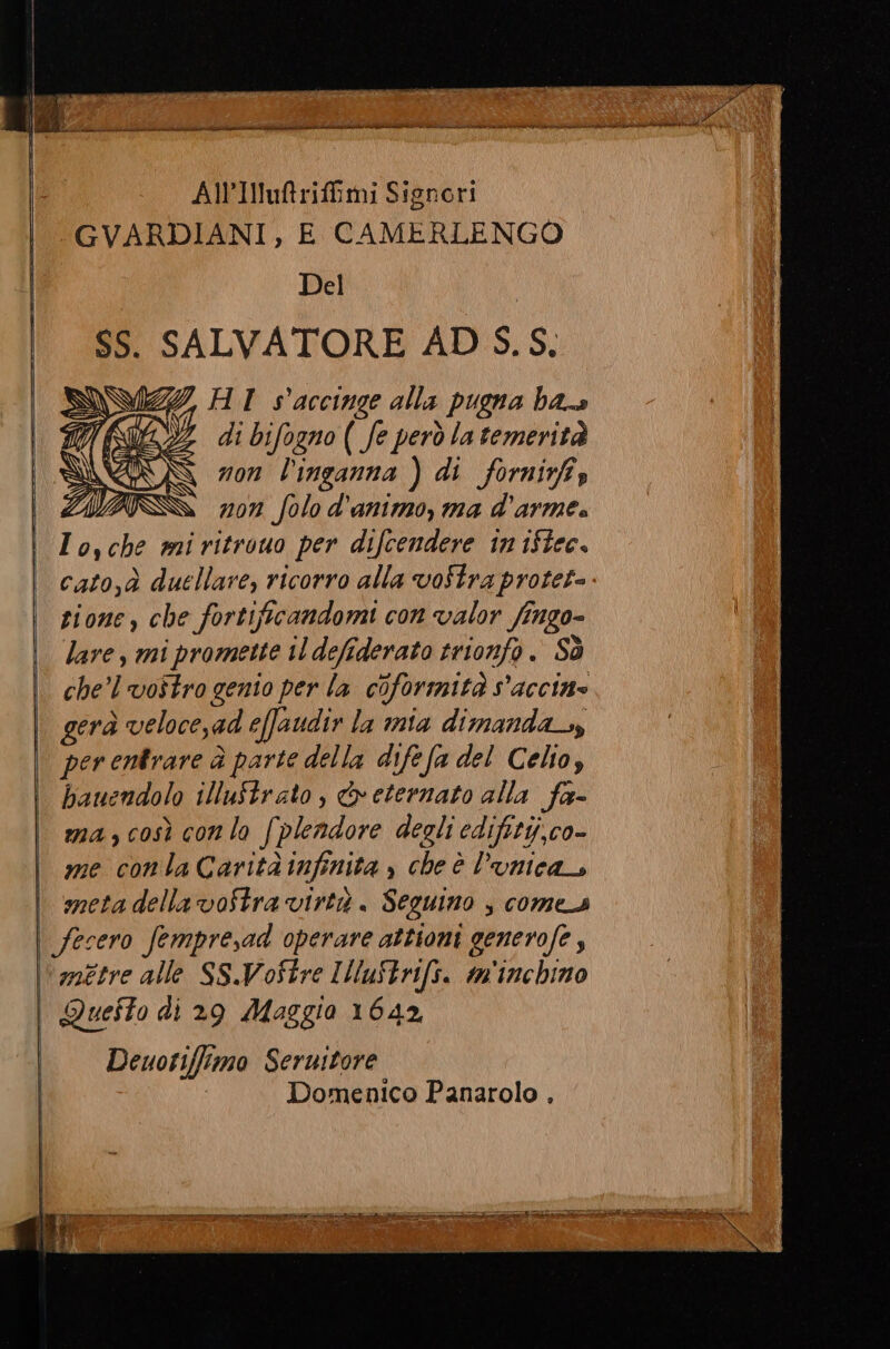 AlIuftriffimi Signori GVARDIANI, E CAMERLENGO Del SS. SALVATORE AD S.S. rai HI s'accinge alla spugna ha. IL 2 di bifogno ( fe però latemerità NI 93 non l'inganna ) di forni, 7, è 7207 folo d'animo, ma d'arme. I 04 che mi ritrouo per difcendere in 15tec. cato,à duellare, ricorro alla voStra protet- zione, che fortificandomi con valor fi ngo- lare , mi promette il defiderato trionfo. Sò che’l vostro genio per la coformità s'accine gerà veloce,ad effaudir la nta dimanda_, per entrare è parte della difefa del Celio, bauendolo illuStrato, &amp;veternato alla fa- ma, così con lo fi plendore degli edifity,co- me conla Carità infinita , cheè l’unica meta della voStra virtà . Seguino , comes métre alle SSWVoftre IMluStrifs. m'inchino Deuotiffimo Seruitore Domenico Panarolo .