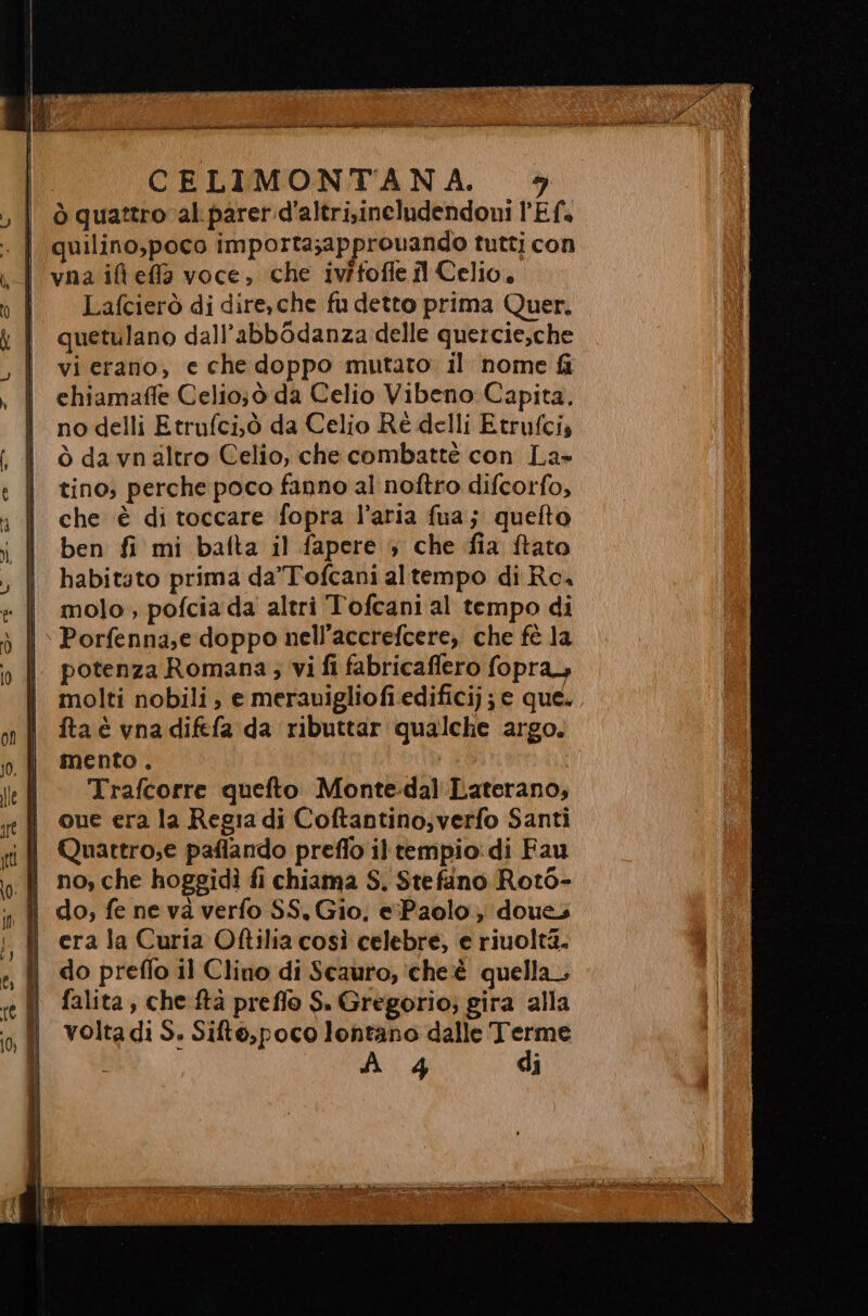 CELIMONTANA. ò quattro al. parer.d’altri.ineludendoni l'Ef. | quilino,poco importa;approuando tutti con Lafcierò di dire, che fu detto prima Quer, quetulano dall’abbOdanza delle quercie,che vi erano, e che doppo mutato il nome fi chiamaffe Celio;ò da Celio Vibeno Capita. no delli Etrufci,.ò da Celio Ré delli Etrufci, ò da vnaltro Celio, che combattè con La» tino; perche poco fanno al noftro difcorfo, che è di toccare fopra l’aria fua; quefto ben fi mi bafta il fapere 4 che fia ftato habitato prima da’'Tofcani altempo di Rc i molo, pofciada altri Tofcani al tempo di |» Porfenna,e doppo nell’accrefcere, che fè la || potenza Romana; vi fi fabricaflero fopra, molti nobili ; e merauigliofi edificij; e que. fta è vna difefa da ributtar qualche argo. mento . Trafcorre quefto Monte-dal'Laterano, que era la Regia di Coftantino,verfo Santi no, che hoggidì fi chiama S. Stefano Roto- i erala Curia Oftilia così celebre, e riuoltà. i do preflo il Clino di Scauro, ‘cheèé quella, fl falita, che ftà preflo S. Gregorio; gira alla volta di S. Sifto,poco lontano dalle Terme , A 4 di