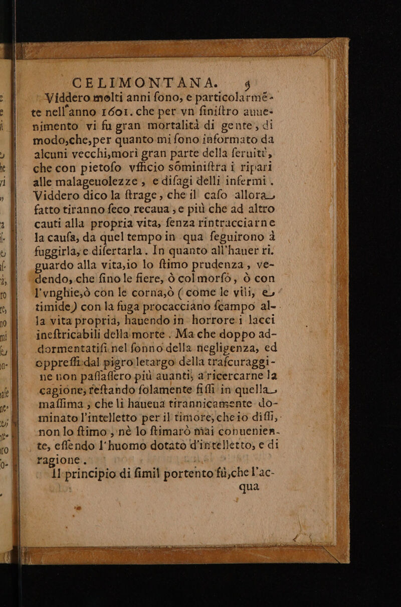 CELIMONTANA. 4 Viddero molti anni fono, e particolarme- te nell’anno 1601. che per vn finiftro aune- nimento vi fu gran mortalità di gente, di modo;,che,per quanto mi fono informato da alcuni vecchi,morì gran parte della feruitt, che con pietofo vfficio sominiftra i ripari alle malageuolezze &gt; e difagi delli infermi . Viddero dico la ftrage, che il cafo allora, fatto tiranno feco recana ; e più che ad altro cauti alla propria vita, fenza rintracciarne la caufa, da queltempo in qua feguitono &amp; fuggirla; e difertarla . In quanto all’hauer ri. guardo alla vita,io lo ftimo prudenza, ve- dendo,.che fino le fiere, ò col morfò, ò con l’vnghie;ò con le corna;ò ( come le vili, e, timide) con la foga procacciano fcampo al-. la vita propria, hauendo in horrore.i lacci ineftricabili della morte. Ma che doppo ad- dormentatifi.nel fonno della negligenza, ed eppreffi:dal pigro letargo della trafcuraggi - ne non paflaffero più auanti; a'ricercarne la cagione; retando folamente fili ‘in quella, maflima ; che li hauena tirannicamente do- minato l’intelletto per il timore, cheio difll,. non lo ftimo nè lo ftimarò mai conuenien- te, effendo l'huomo dotato d'intelletto, e di ragione. : ll:principio di fimil portento fil, che l’ac- qua ici iodio e TI n nt