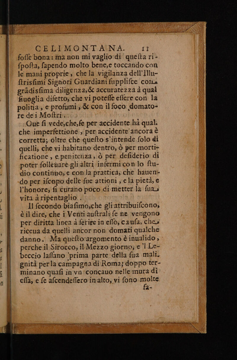 foffe bona: ima non mi vaglio di quefta ri- {pofta, fapendo molto bene;e toccando con le mani proprie, che la vigilanza dell’]Ilu- ftrisfimi Signori Guardiani fupplifce col gradisfima diligenza, &amp; accuratezza à qual fiuoglia difetto, che vi potefle eflere con la re dei Motftri. | Que fi vede,che,fe per accidente ha qual. che imperfettione , per accidente'ancora è corretta; oltre che quefto's’intende folo di quelli, che vi habitano dentro, ò per motti- ficatione , e.peniteiza, ò per defidetio di poter folleare gli ;altri infermi cono ftu- dio continuo, e con la prattica; che hauen- do per ifcopo delle fue attioni , e la pietà, e l’honore; fi curano poco di metter la fuas vita a ripentaglio . Il fecondo:biafimo;che gliattribuifcono, è il dire, che i Venti auftrali fe ne vengono per diritta linea à ferire in eflo, caufa, che riceua da quelli ancor non domati qualche danno. Ma queftorargomento è inualido , perche il Sirocco, il Mezzo giorno; e 1 Le- beccio laflano ‘prima parte della fua malt. gnità perla campagna di Roma; doppo ter- minano quafi in vn'concauo nelle mura di effa, e fe afcendeffero imalto, vi fono NE e de ir A