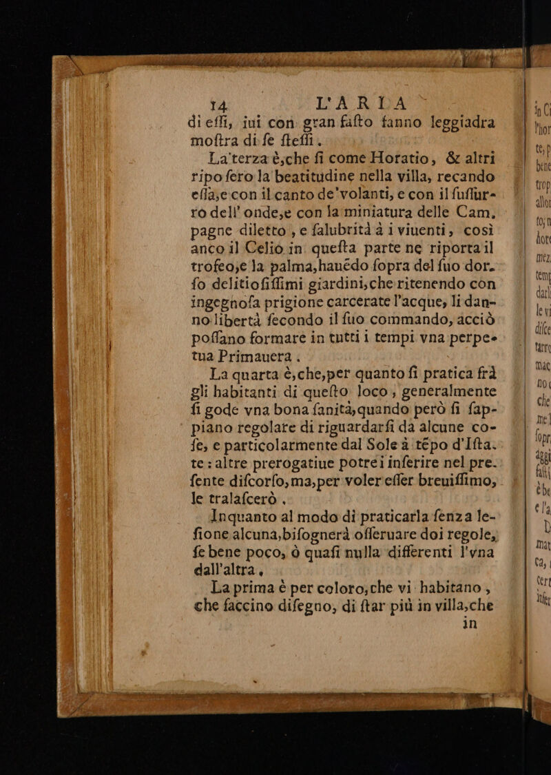 di effi, iui con. gran fafto fanno leggiadra moftra di fe ftefli. Laterza è;che fi come Horatio, &amp; altri ripo fero la beatitudine nella villa, recando efla,c.con il canto de'volanti, e con ilfuflur- ro dell’onde,e con la:miniatura delle Cam. pagne diletto , e falubrità è i viuenti, così anco il Celio in quefta parte ne riportail trofeo;e la palma,hauédo fopra del fuo dor. fo delitiofiffimi giardini;che:ritenendo con ingegnofa prigione carcerate l’acque, li dan- no:libertà fecondo il fuo commando, acciò poffano formare in tutti i tempi vna perpee tua Primauera . La quarta è, che,per quanto fi pratica frà gli habitanti di quelto. loco , generalmente fi gode vna bona fanità, quando però fi fap- piano regolate di riguardarfi da alcune co- fe, e particolarmente dal Sole 2 tepo d'Ifta. te: altre prerogatiue potrei inferire nel pre. fente difcorfo,ma,per voler'effer breuiffimo, le tralafcerò , Inquanto al modo di praticarla fenza le- fione alcuna, bifognerà offeruare doi regole, fe bene poco, ò quafi nulla differenti l'vna dall'altra, La prima è per coloro; che vi habitano , che faccino difegno; di {tar più in villa,che in