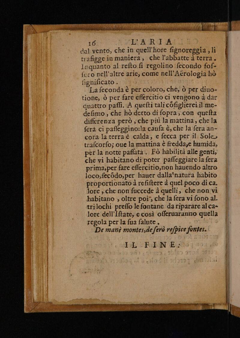 copie foot siete cm patiti Ns gi PAL Ep AMA 16 L'ARIA dal vento, che in quell’hore fignoreggia , li trafigge in maniera, che l’abbatte à terra, inquanto al refto fi regolino fecondo fof- fero nell’altre arie, come nell’Aerologia hò fignificato . Lia feconda è per coloro, che, ò per diuo- tione, Ò per fare eflercitio ci vengono ad dar quattro pafli. A quefti tali cofiglierei.il.me- defimo , che hò detto di fopra; con quefta differenza però ; che più la mattina, che la fera ci pafleggino:la caufa è, che Ja fera an- cora la.terra é calda, e fecca per il. Sole, trafcorfo; cue la mattina è fredda;e humida, per la notte paffata. Fò habilità alle genti, che vi habitano di poter paffeggiare la fera prima;per fare eflercitio,non hauendo altro loco;fecodo,per hauer dalla'*natura habito proportionato à refiftere à quelpoco di ca. lore , che non fuccede è quelli, che non vi babitano ; oltre poi” che la fera vi fono al. trilochi preffo le fontane da riparare al ca» lore dell’Iftate, e così offeruaranno quella regola per la fua falute, De manè montes,deferò refpice fontes. IL PEN Eolo;