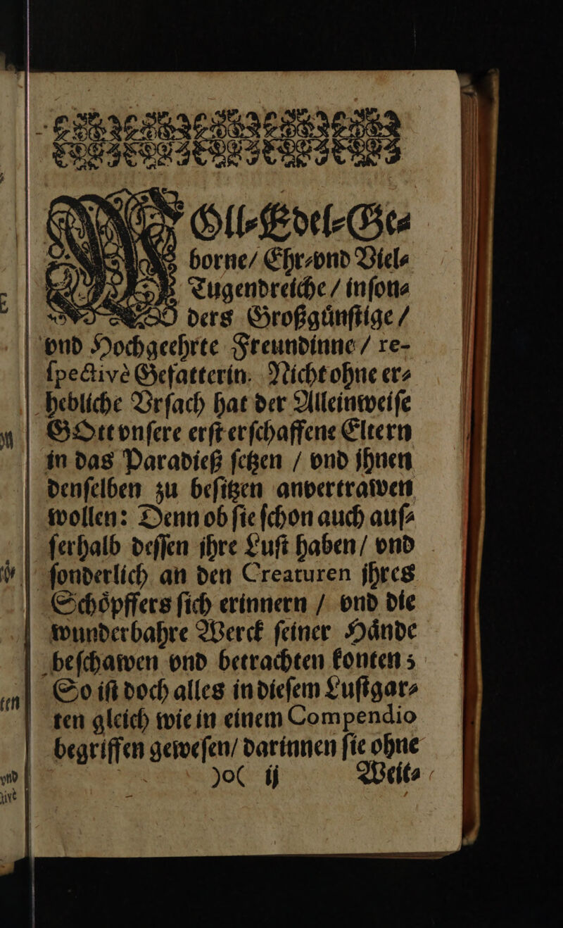 — Gll⸗Edel⸗Ge⸗ borne / Ehr⸗vnd Viel⸗ Tugendreiche / in ſon⸗ ders Großguͤnſtige / ER N, \ ’ ſpectiyè Gefatterin Nicht ohne er⸗ hebliche Vrſach hat der Alleinweiſe Gott vnſere erſt erſchaffene Eltern wollen: Denn ob ſie ſchon auch auſ⸗ So ift doch alles in dieſem Luſtgar⸗ Weit⸗