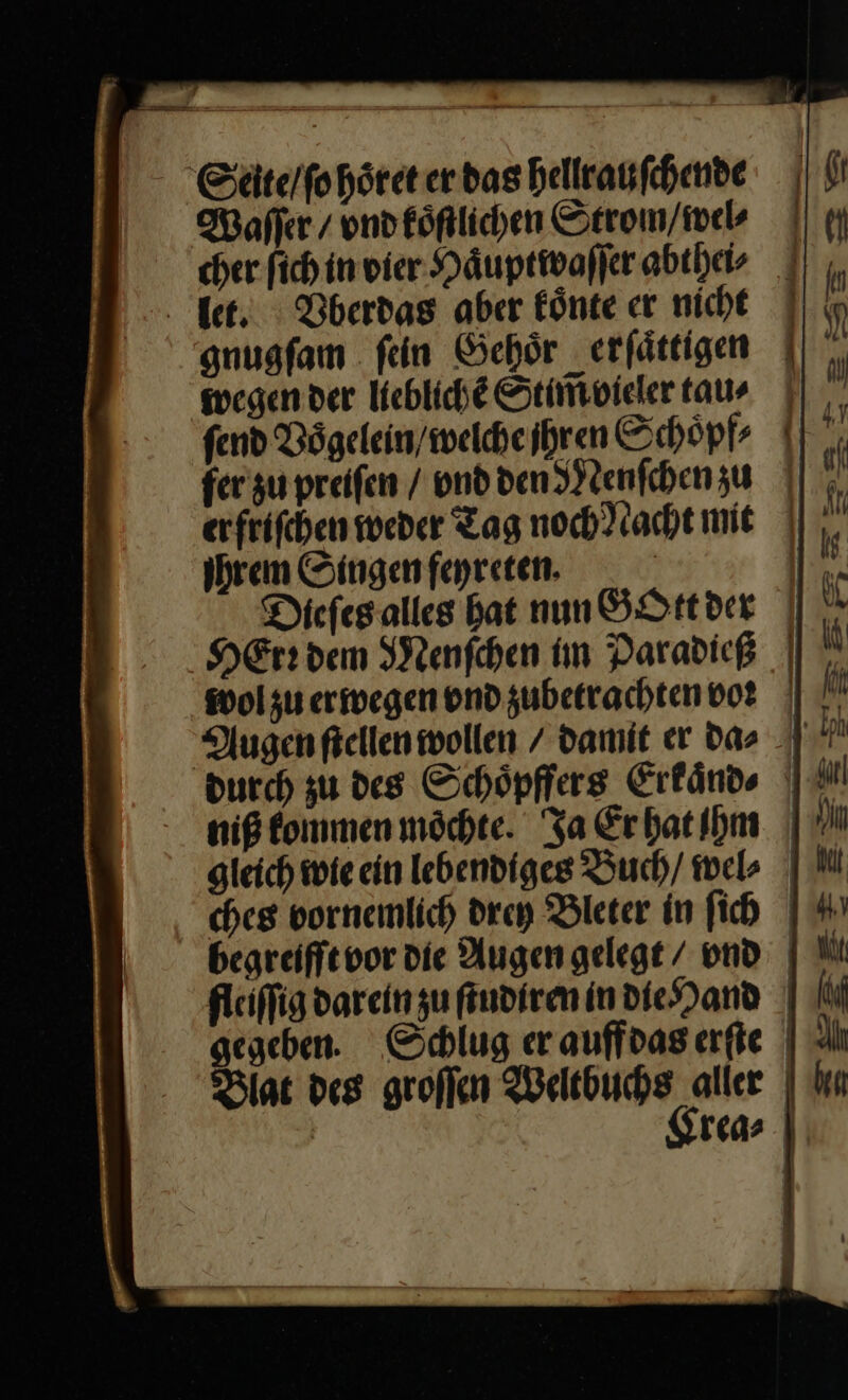 Seite / ſo hoͤret er das hellrauſchende Waſſer / vnd koͤſtlichen Strom / wel⸗ cher fich in vier Haͤuptwaſſer abthei⸗ let. Vberdas aber koͤnte er nicht gnugſam ſein Gehoͤr erſaͤttigen wegen der lieblichẽ Stim̃ vieler tau⸗ ſend Bögelein/welheihren Schoͤpf⸗ fer zu preiſen / vnd den Menſchen zu erfrifchen weder Tag noch Nacht mit Ihrem Singen feyreten. | Diefeg alles bat nun GOtt der HErr dem Menſchen im Paradicß wol zu erwegen vnd zubetrachten vor Augen ſtellen wollen / damit er d⸗⸗ durch zu des Schoͤpffers Erkaͤnd⸗ niß kommen moöchte. Ja Erbatibm | gleich wie ein lebendiges Buch / wel⸗ ches vornemlich drey Bleter in ſich begreiffevor die Augen gelegt / vnd fleiſſig darein zu ſtudiren in die Hand gegeben. Schlug er auffdas erſte Blat des groſſen Weltbuchs aller | | Sreas | — — — — — ———