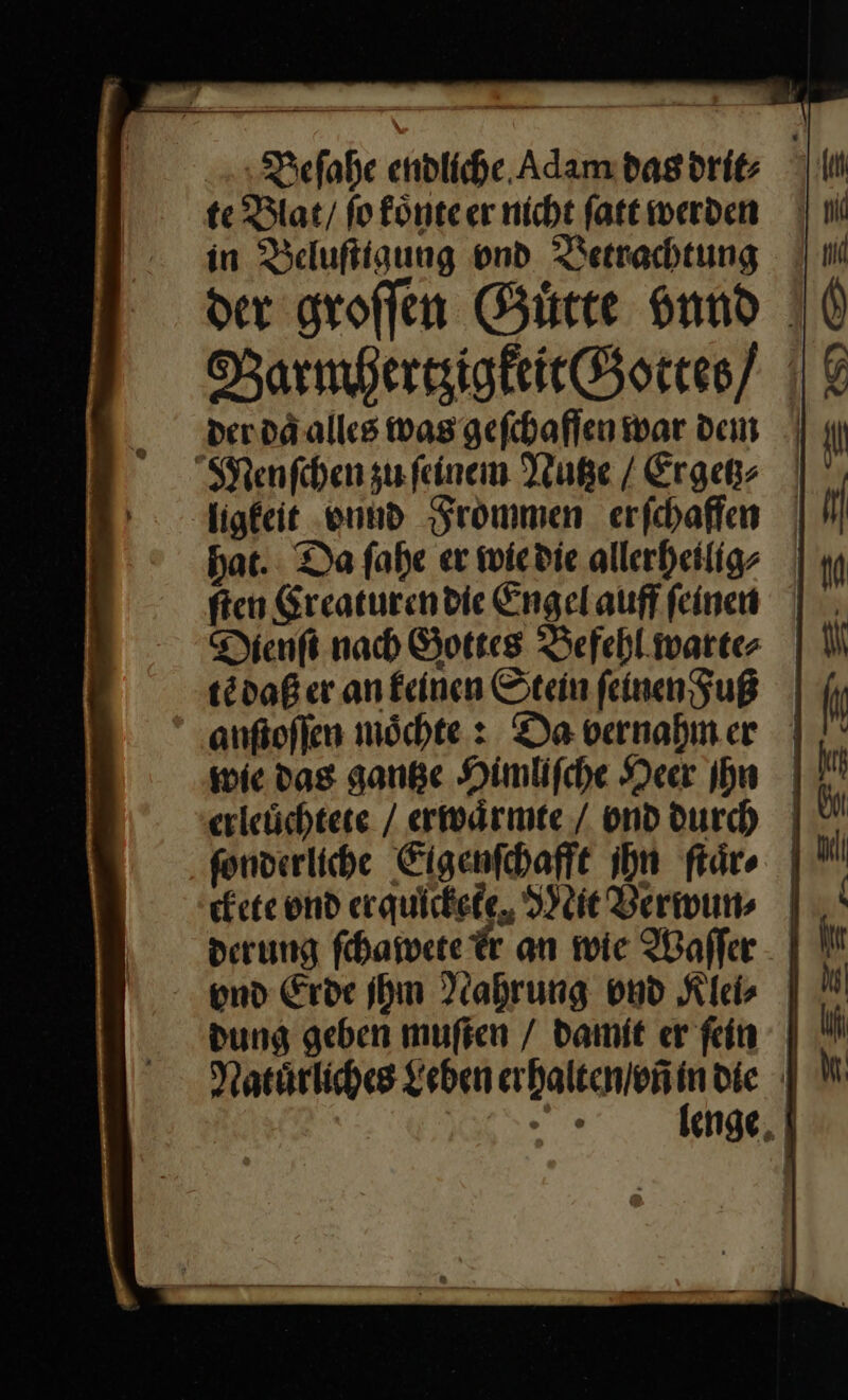 Beſahe endliche Adam das drit⸗ lm te Blat / fo fönteer nicht fatt werden || 1 in Beluftigung ond Betrachtung der groffen Guͤtte vnnd Barmhertzigkeit Gottes ||| der daͤ alles was geſchafſen war dem | Menſchen zu ſeinem Nutze / Ergetz⸗ ligkeit vnud Frommen erſchaffen hat. Da ſahe er wie die allerheilig⸗ ſten Kreaturen die Engel auff ſeinen Dienſt nach Gottes Befehl warte⸗ tẽ daß er an keinen Stein ſeinenFuß anſtoſſen moͤchte: Da vernahm er wie das gantze Himliſche Heer Ihn |} erleüchtete / erwärmte / vnd durch fonverliche Eigenſchafft ihn ſtaͤr⸗ ckete ond erquickete, lie Verwun⸗ derung ſchawete dr an wie Waffer - | und Erde Ihm Nahrung vnd Kies | dung geben muften / damit er fein Natuͤrliches Leben —— die | — enge,