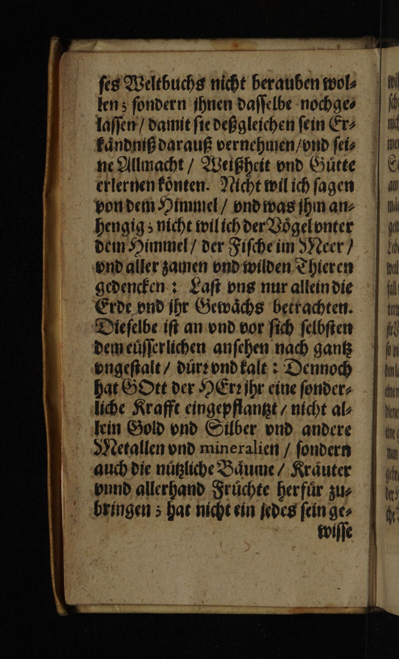 tens fondern ihnen daſſelbe nochge⸗ te Allmacht / Weißheit und Guͤtte erlernenfönten: Nicht wil ich ſagen von dem Himmel / ond was jhm an⸗ hengig; nicht wil ich der Bögelonter dem Himmel / der Fiſche im Meer/ vnd aller zamen vnd wilden Thieren gedencken: Laſt pns nur allein die Erde ond ihr Gewaͤchs betrachten. Dieſelbe iſt an vnd vor ſich ſelbſten dem euͤſſerlichen anſehen nach gantz vongeſtalt / durr vnd kalt: Dennoch Hat GOtt der HEr jhr eine ſonder⸗ liche Krafft eingepflantzt / nicht al⸗ lein Gold ond Silber vnd andere band allerhand Früchte herfür zus bringen ; hat nicht ein jedes fein ge⸗