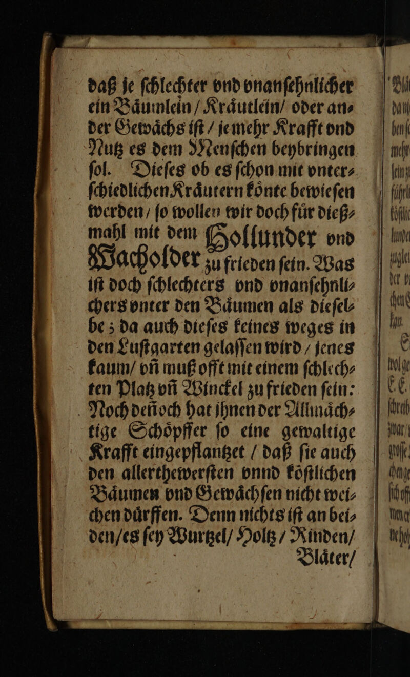 daß je fhlechter und onanfehnlicher ein Baͤumlein / Kraͤutlein / oder ans der Gewaͤchs iſt / je mehr Krafft vnd Nutz es dem Menſchen beybringen ſol. Dieſes ob es ſchon mit vnter⸗ ſchiedlichen Kraͤutern koͤnte bewieſen werden / ſo wollen wir doch fuͤr dieß⸗ mahl mit dem Hollunder vnd Wacholder su frieden fein. Was it doch ſchlechters vnd vnanſehnli⸗ chers vnter den Baͤumen als dieſel⸗ be; da auch dieſes keines weges in den Luſtgarten gelaſſen wird / jenes kaum / vñ muß offt mit einem ſchlech⸗ Noch deñoch Hat ihnender Allmaͤch⸗ tige Schöpffer fo eine gewaltige Krafft eingepflanset / daß fie auch den allerchewerften vnnd Föftlichen Baͤumen und Gewaͤch ſen nicht wei; chendürffen. Denn nichts ift an bei, den/es ſey Wurtzel / Holtz / Rinden/ ik) ı Mil benf 1 Melt ling ı führl köfli 1 IM EEE — =: ce &gt; — =. a 4 ——— — — — ET ..