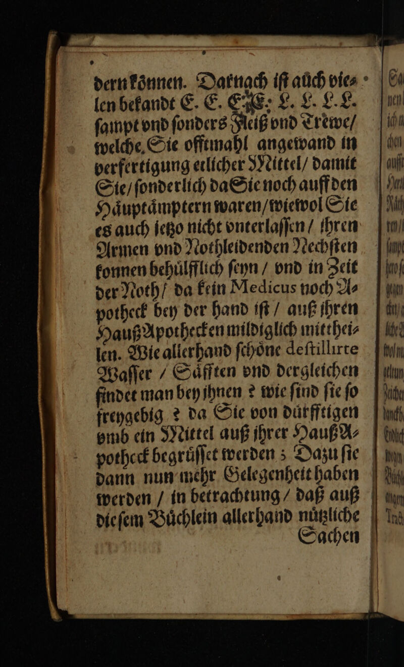 Ion befandt E. E. EHE: L. L. LE. ſampt ond fonders Heiß vnd Trewe / welche Sie offtmahl angewand in verfertigung etlicher Mittel / Damit Sie / ſonderlich da Sie noch auffden Haͤuptaͤmptern waren / wiewol Sie es auch jetzo nicht vnterlaſſen / Ihren Armen vnd Nothleidenden Nechften konnen behuͤlfflich ſeyn / vnd in Zeit der Noth / da Fein Medicus noch As potheck bey der Hand iſt / auß jhren Hauß Apothecken mildiglich mitthei⸗ len. Wiealierhand ſchoͤne deſtillirte after / Saͤfften ond dergleichen findet manbeyihnen ?® wie find fie fo frengebig. 2 da Sie von dürfftigen smb ein Mittel auß ihrer Hauß A⸗ potheck begrüflet werden ; Dazu fie dann nun mehr Gelegenheithaben werden / in betrachtung / daß auß die ſem Büchlein allerhand nuͤtzliche La nen I in ni] auf 1 Bl rl 1 hun ko! irn dit); ih? 1 Min an Ye 1 Und j En 1m 1 A m | Ind