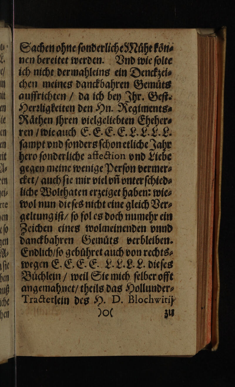 Sachen ohne ſonderliche Mauͤhe koͤn⸗ nen bereitet werden. Vnd wie ſolte ich nicht dermahleins ein Denckzei⸗ chen meines danckbahren Gemuͤts quffrichten / da ich bey Ihr. Geſt. Herrligkeiten den On. Regiments⸗ Raͤthen Ihren vielgelichten Eheher⸗ ren / wie auch E. E. E. E. L. L. L. L. hero fonderliche affection vnd Liebe gegen meine wenige Perſon vermer⸗ cket / auch ſie mir viel vñ vnter ſchied⸗ wol nun dieſes nicht eine gleich Ver⸗ geltungiſt / fo fol es doch numehr ein Zeichen eines wolmeinenden vnnd danckbahren Gemuͤts verbleiben. Endlich / ſo gebuhret auch von rechts⸗ wegen E. E. E E. L. L. L. L. dieſes Buͤchlein / weil Sie mich ſelber offt angemahnet / theils das Hollunder⸗ Tractetlein des H. D. Blochvitij 00 zu