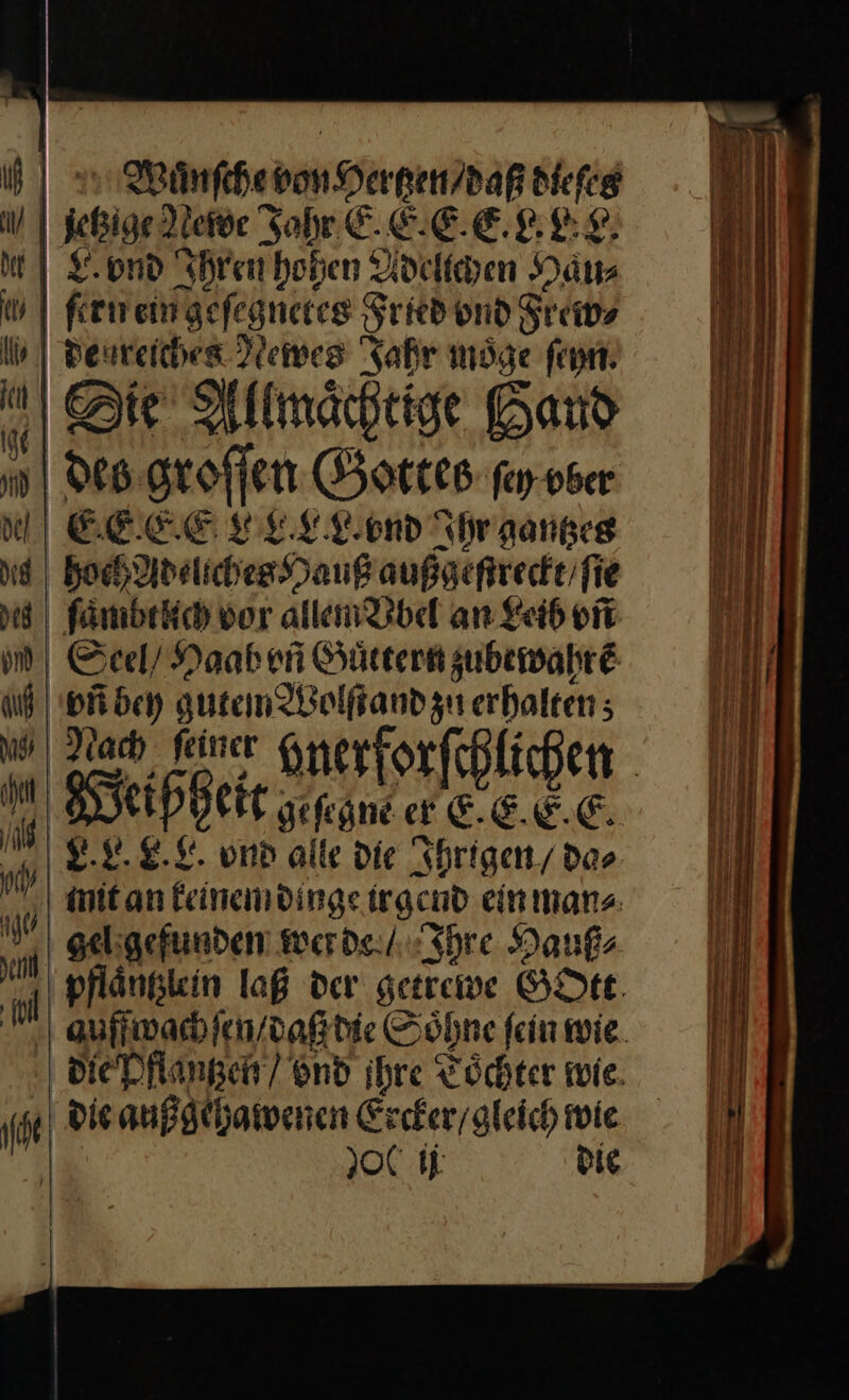 9 Wanſche von Hertzen / daß dieſes | | etzige Newe 5 EEEBER | &amp;ond Ihren hohen Adelichen Hau⸗ ei ſern ein ‚gefegnetes Fried ond Frew⸗ ln | Deureichen Newes Jahr möge ſeyn J Sie Allmähtige Band h des groſſen Gottes ſey vber EEE E LPELLOEN Ihr gantzes hoch Ad eliches Hang außgeſtreckt / ſie 30 ſaͤmbt ich vor allem Vbel an Leib vñ m | Seel/ Haab vñ Guͤttern zubewahrẽ uf pen gutem Wolſtand zu erhalten; „N Snerforfeplichen | I ‚ei eißhei —— er E. E. E. —. vr. 8. L. vnd alle die Ihrigen / das init an keinem dinge irgend ein man⸗ gel gefunden werde / Ihre Hauß⸗ pflänglein laß der getrewe GOtt auffwach ſen / daß die Söhne fein wie. die Pflantzen / ond ihre Toͤchter wie. if die außgehawenen Ercker / gleich wie 2001j die